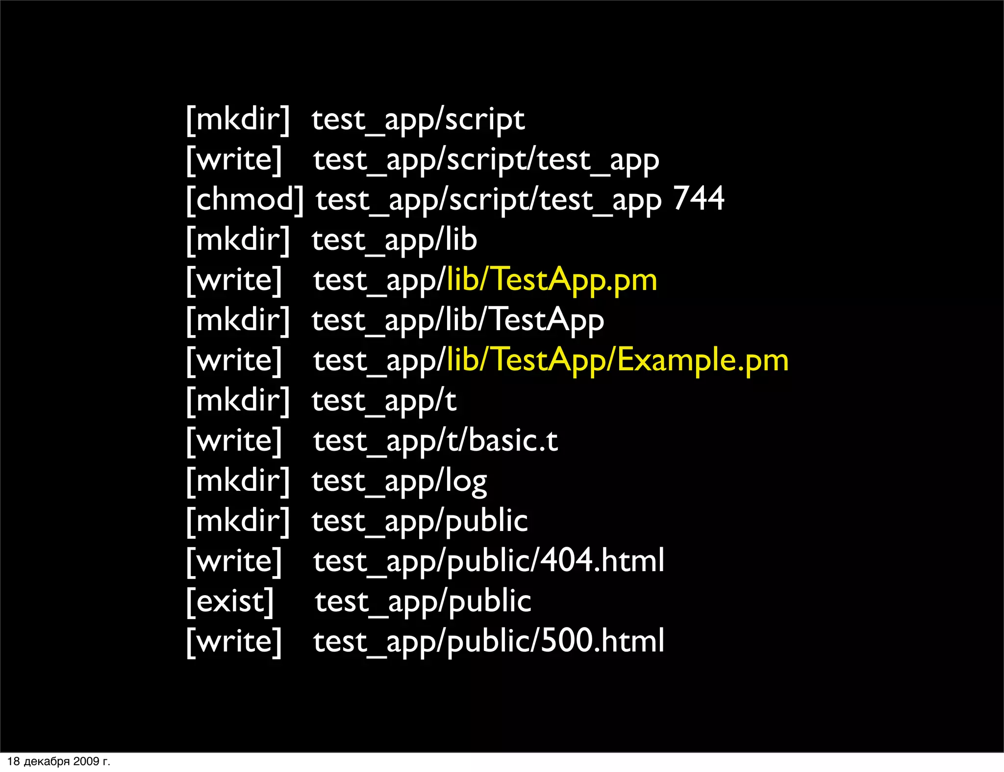 [mkdir] test_app/script
                     [write] test_app/script/test_app
                     [chmod] test_app/script/test_app 744
                     [mkdir] test_app/lib
                     [write] test_app/lib/TestApp.pm
                     [mkdir] test_app/lib/TestApp
                     [write] test_app/lib/TestApp/Example.pm
                     [mkdir] test_app/t
                     [write] test_app/t/basic.t
                     [mkdir] test_app/log
                     [mkdir] test_app/public
                     [write] test_app/public/404.html
                     [exist] test_app/public
                     [write] test_app/public/500.html


18 декабря 2009 г.
 