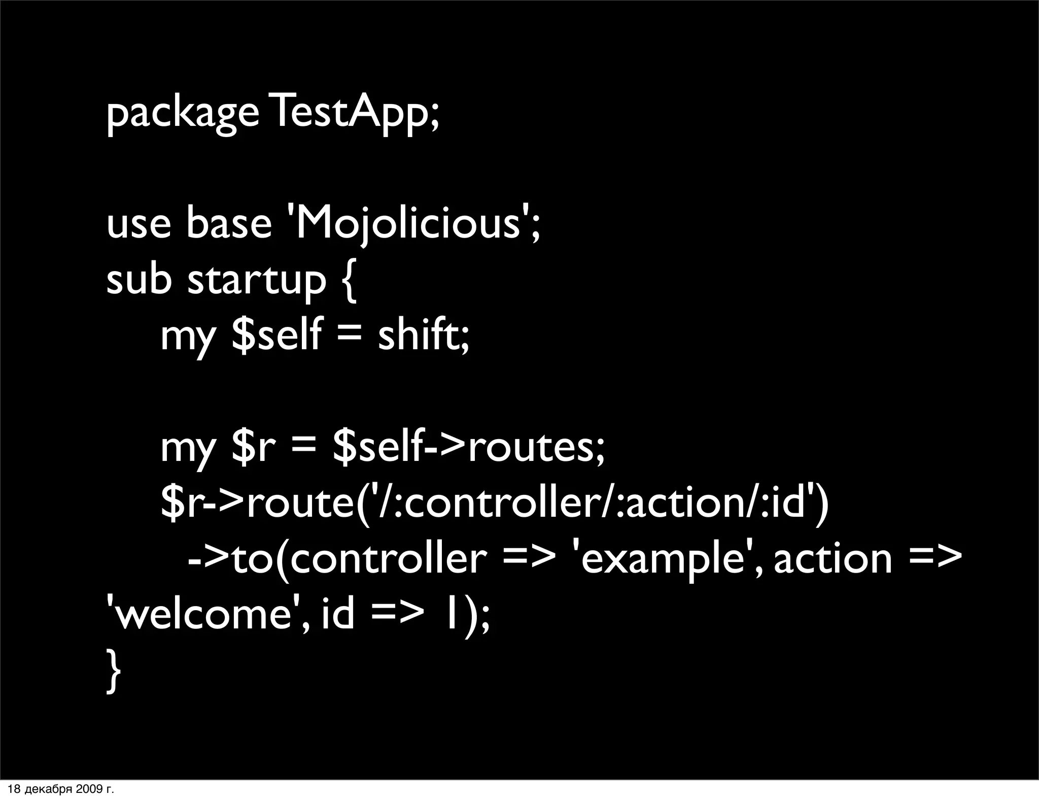 package TestApp;

                use base 'Mojolicious';
                sub startup {
                  my $self = shift;

                  my $r = $self->routes;
                  $r->route('/:controller/:action/:id')
                    ->to(controller => 'example', action =>
                'welcome', id => 1);
                }

18 декабря 2009 г.
 