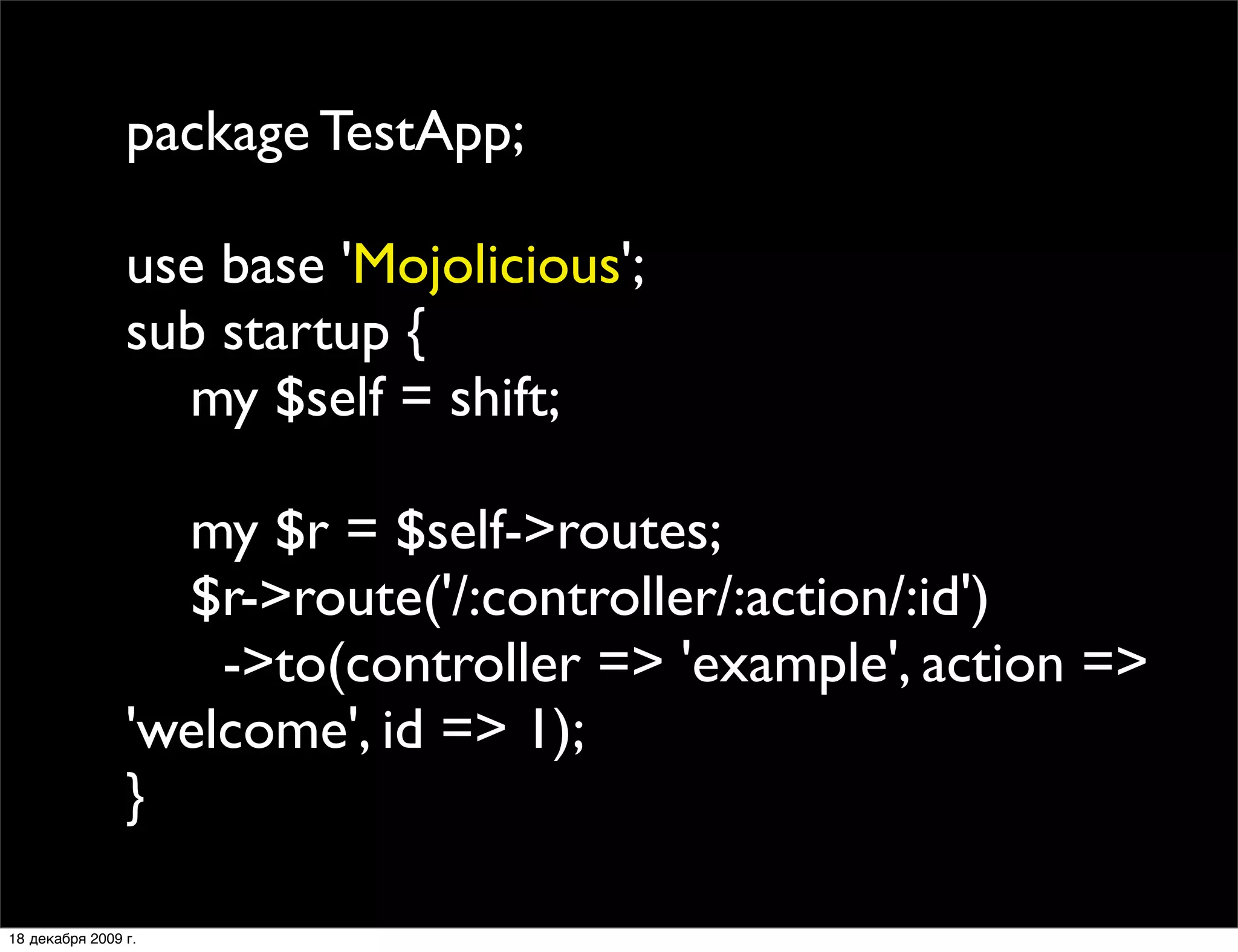 package TestApp;

                use base 'Mojolicious';
                sub startup {
                  my $self = shift;

                  my $r = $self->routes;
                  $r->route('/:controller/:action/:id')
                    ->to(controller => 'example', action =>
                'welcome', id => 1);
                }

18 декабря 2009 г.
 