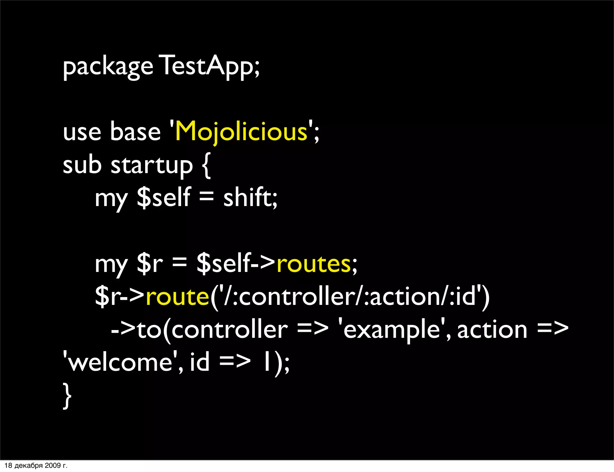 package TestApp;

                use base 'Mojolicious';
                sub startup {
                  my $self = shift;

                  my $r = $self->routes;
                  $r->route('/:controller/:action/:id')
                    ->to(controller => 'example', action =>
                'welcome', id => 1);
                }

18 декабря 2009 г.
 