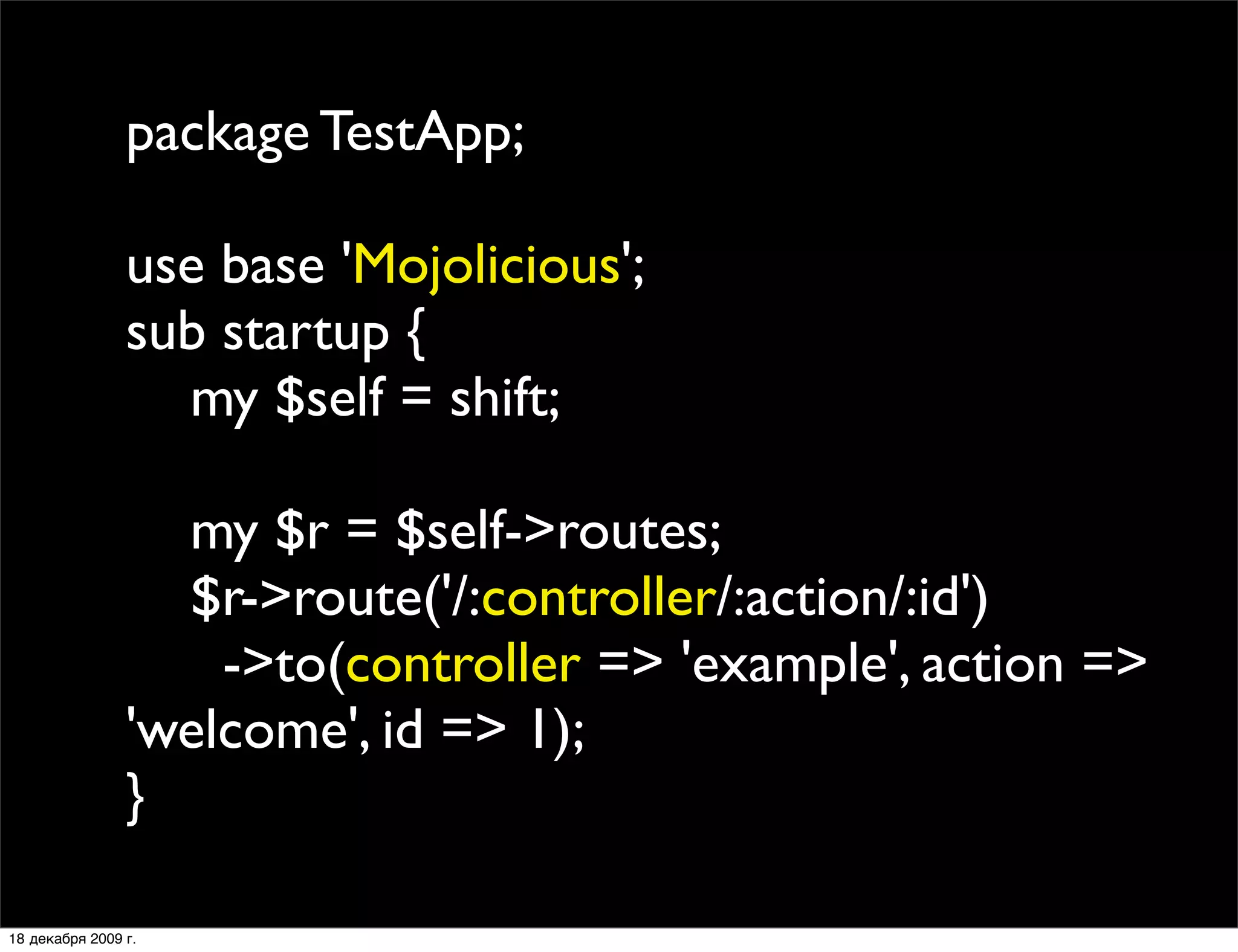 package TestApp;

                use base 'Mojolicious';
                sub startup {
                  my $self = shift;

                  my $r = $self->routes;
                  $r->route('/:controller/:action/:id')
                    ->to(controller => 'example', action =>
                'welcome', id => 1);
                }

18 декабря 2009 г.
 