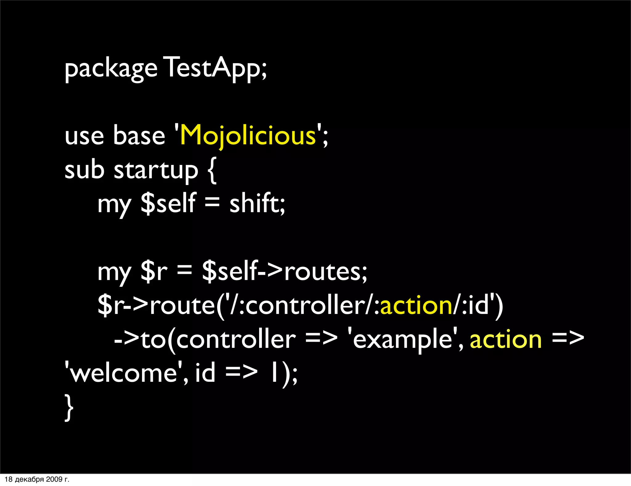 package TestApp;

                use base 'Mojolicious';
                sub startup {
                  my $self = shift;

                  my $r = $self->routes;
                  $r->route('/:controller/:action/:id')
                    ->to(controller => 'example', action =>
                'welcome', id => 1);
                }

18 декабря 2009 г.
 