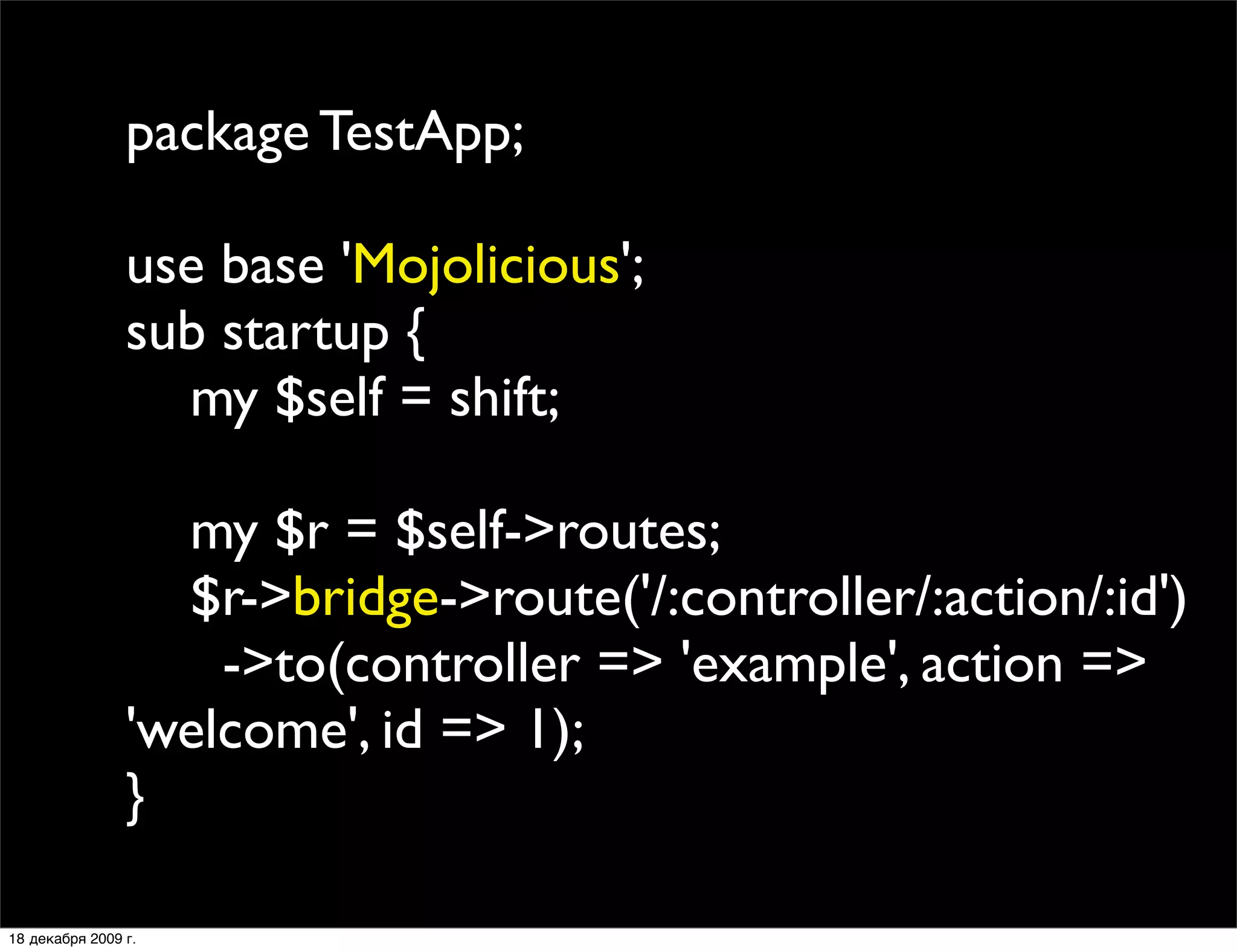 package TestApp;

                use base 'Mojolicious';
                sub startup {
                  my $self = shift;

                  my $r = $self->routes;
                  $r->bridge->route('/:controller/:action/:id')
                    ->to(controller => 'example', action =>
                'welcome', id => 1);
                }

18 декабря 2009 г.
 