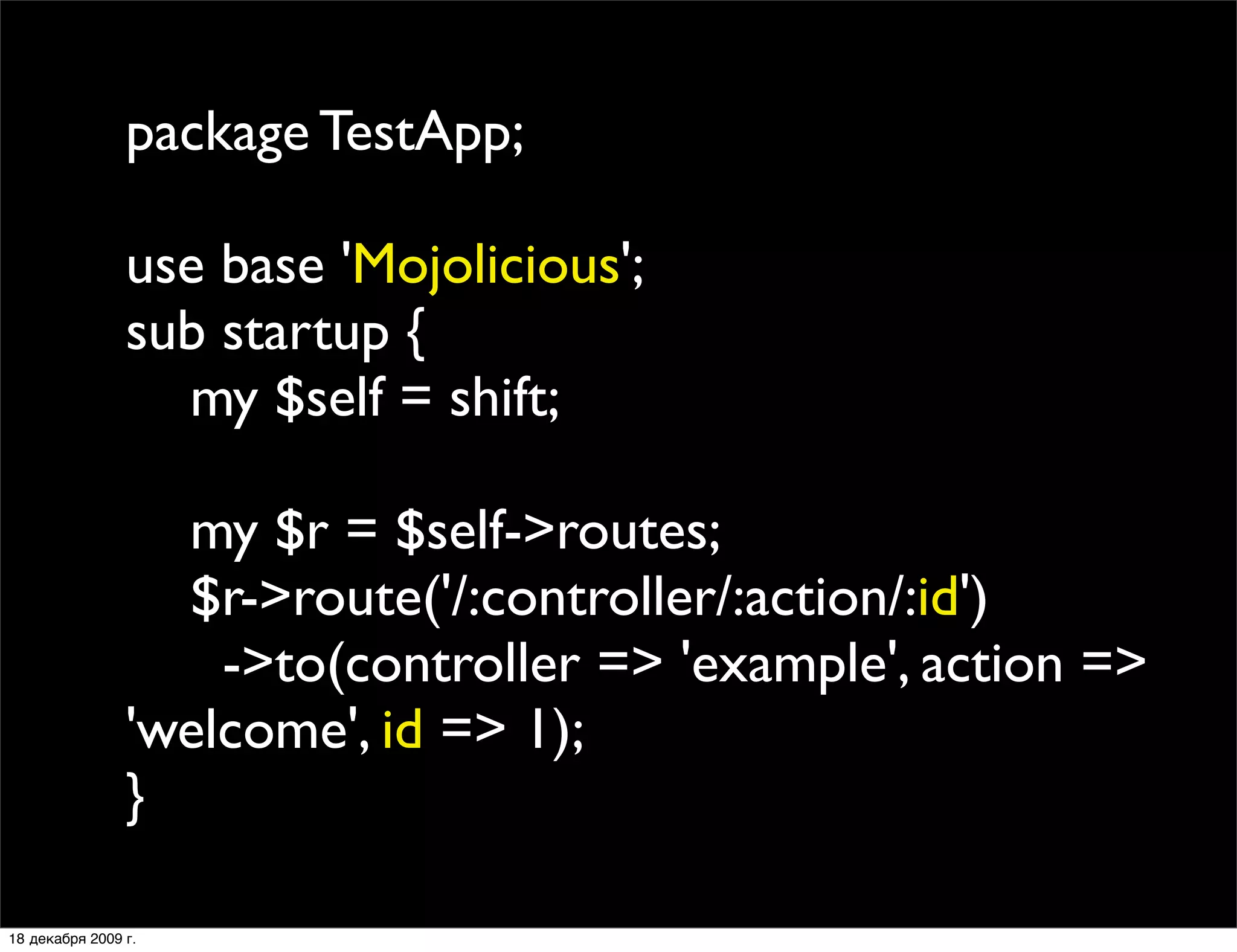 package TestApp;

                use base 'Mojolicious';
                sub startup {
                  my $self = shift;

                  my $r = $self->routes;
                  $r->route('/:controller/:action/:id')
                    ->to(controller => 'example', action =>
                'welcome', id => 1);
                }

18 декабря 2009 г.
 