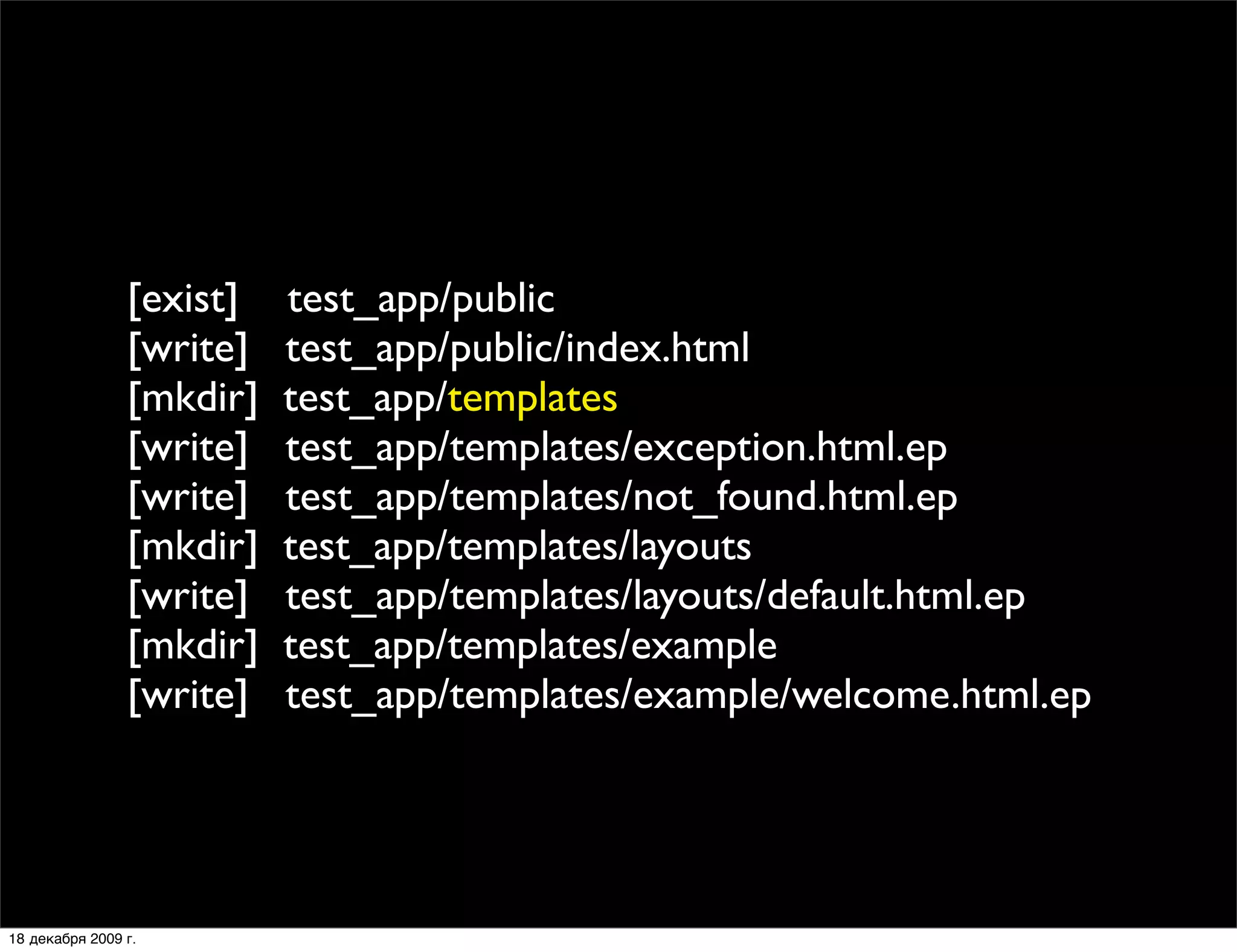 [exist]   test_app/public
                [write]   test_app/public/index.html
                [mkdir]   test_app/templates
                [write]   test_app/templates/exception.html.ep
                [write]   test_app/templates/not_found.html.ep
                [mkdir]   test_app/templates/layouts
                [write]   test_app/templates/layouts/default.html.ep
                [mkdir]   test_app/templates/example
                [write]   test_app/templates/example/welcome.html.ep




18 декабря 2009 г.
 