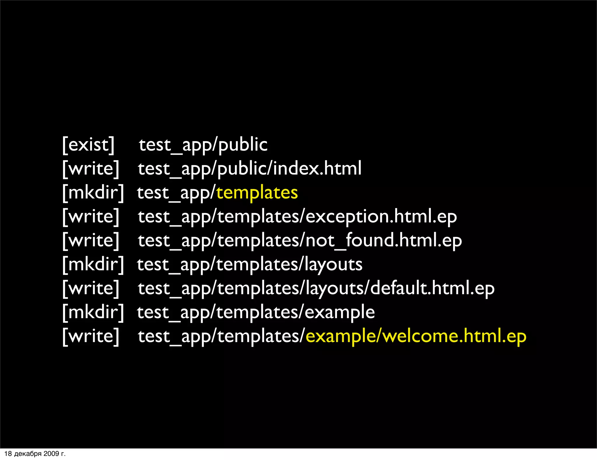 [exist]   test_app/public
                [write]   test_app/public/index.html
                [mkdir]   test_app/templates
                [write]   test_app/templates/exception.html.ep
                [write]   test_app/templates/not_found.html.ep
                [mkdir]   test_app/templates/layouts
                [write]   test_app/templates/layouts/default.html.ep
                [mkdir]   test_app/templates/example
                [write]   test_app/templates/example/welcome.html.ep




18 декабря 2009 г.
 
