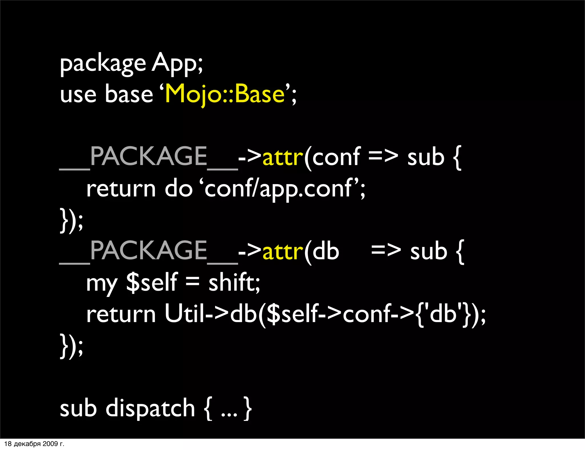 package App;
                use base ‘Mojo::Base’;

                __PACKAGE__->attr(conf => sub {
                
 return do ‘conf/app.conf’;
                });
                __PACKAGE__->attr(db => sub {
                
 my $self = shift;
                
 return Util->db($self->conf->{'db'});
                });

                sub dispatch { ... }
18 декабря 2009 г.
 