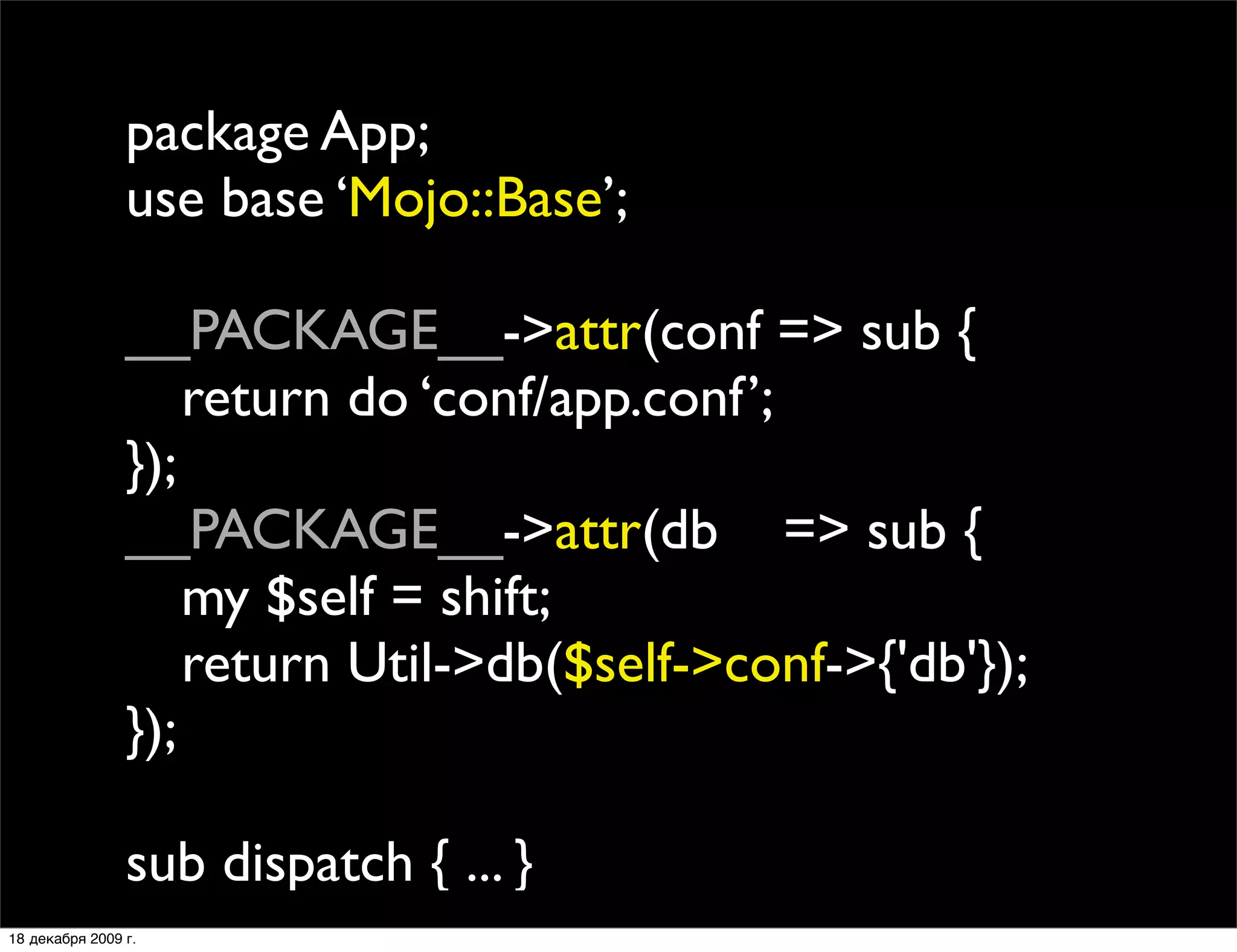 package App;
                use base ‘Mojo::Base’;

                __PACKAGE__->attr(conf => sub {
                
 return do ‘conf/app.conf’;
                });
                __PACKAGE__->attr(db => sub {
                
 my $self = shift;
                
 return Util->db($self->conf->{'db'});
                });

                sub dispatch { ... }
18 декабря 2009 г.
 