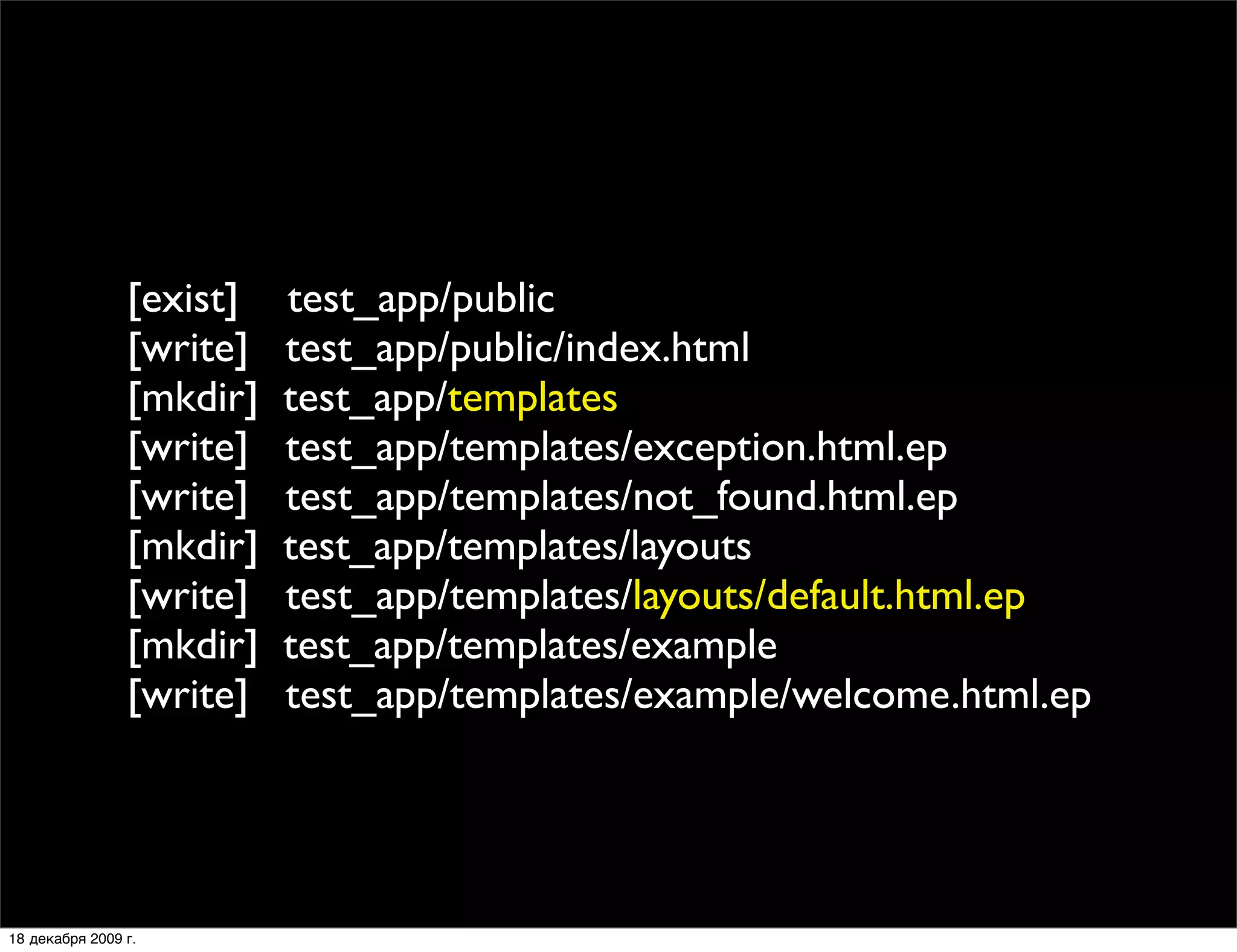 [exist]   test_app/public
                [write]   test_app/public/index.html
                [mkdir]   test_app/templates
                [write]   test_app/templates/exception.html.ep
                [write]   test_app/templates/not_found.html.ep
                [mkdir]   test_app/templates/layouts
                [write]   test_app/templates/layouts/default.html.ep
                [mkdir]   test_app/templates/example
                [write]   test_app/templates/example/welcome.html.ep




18 декабря 2009 г.
 