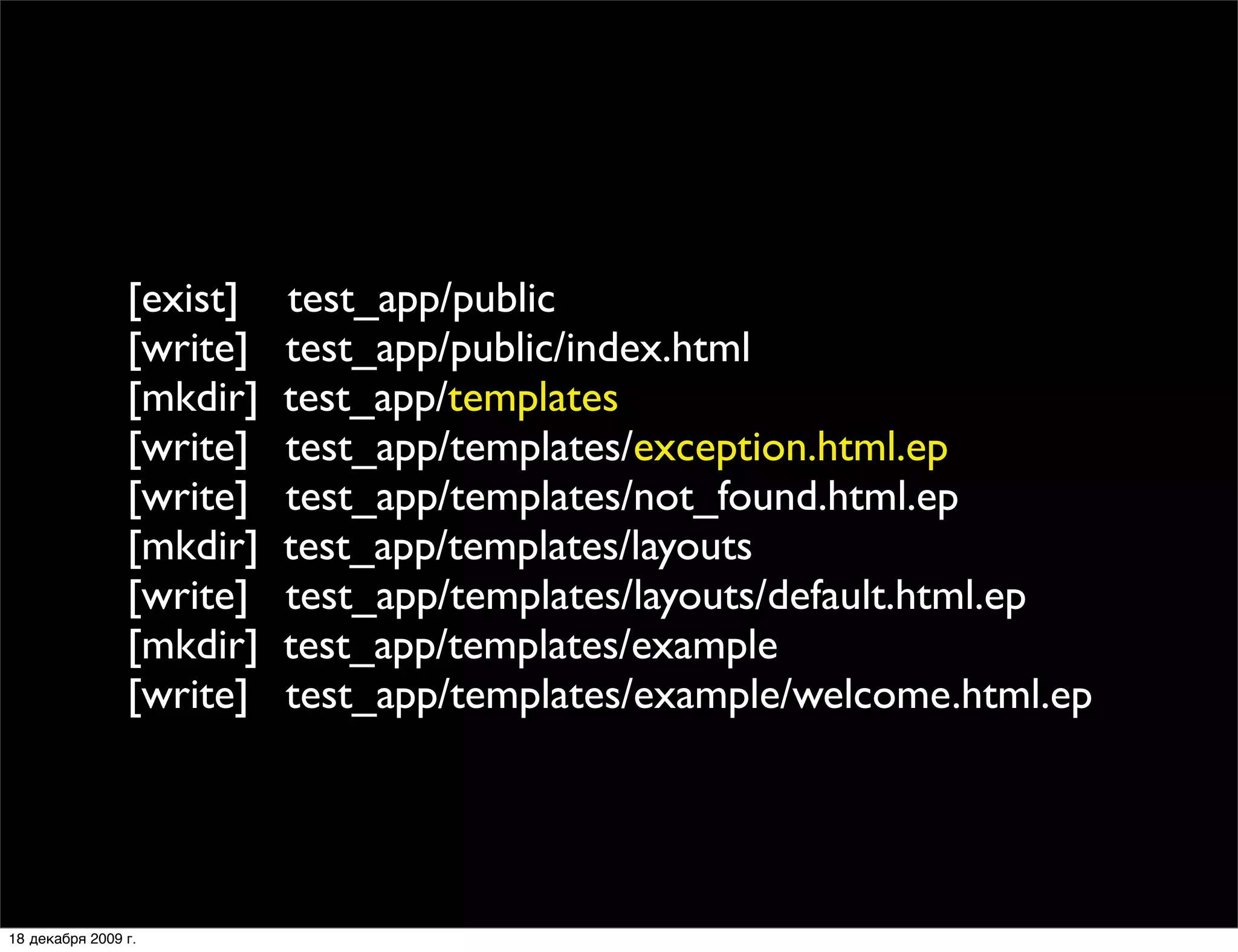 [exist]   test_app/public
                [write]   test_app/public/index.html
                [mkdir]   test_app/templates
                [write]   test_app/templates/exception.html.ep
                [write]   test_app/templates/not_found.html.ep
                [mkdir]   test_app/templates/layouts
                [write]   test_app/templates/layouts/default.html.ep
                [mkdir]   test_app/templates/example
                [write]   test_app/templates/example/welcome.html.ep




18 декабря 2009 г.
 