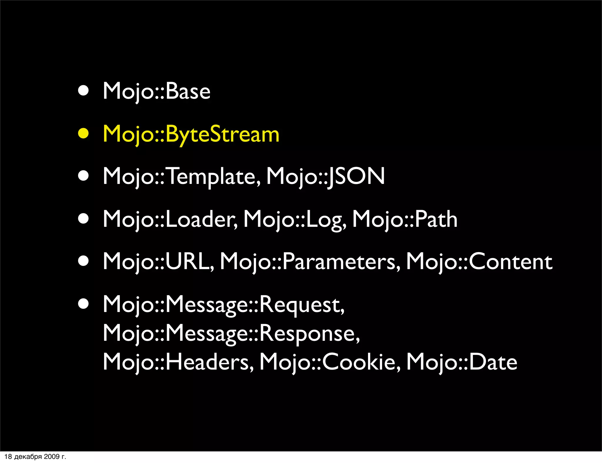 • Mojo::Base
                     • Mojo::ByteStream
                     • Mojo::Template, Mojo::JSON
                     • Mojo::Loader, Mojo::Log, Mojo::Path
                     • Mojo::URL, Mojo::Parameters, Mojo::Content
                     • Mojo::Message::Request,
                       Mojo::Message::Response,
                       Mojo::Headers, Mojo::Cookie, Mojo::Date


18 декабря 2009 г.
 