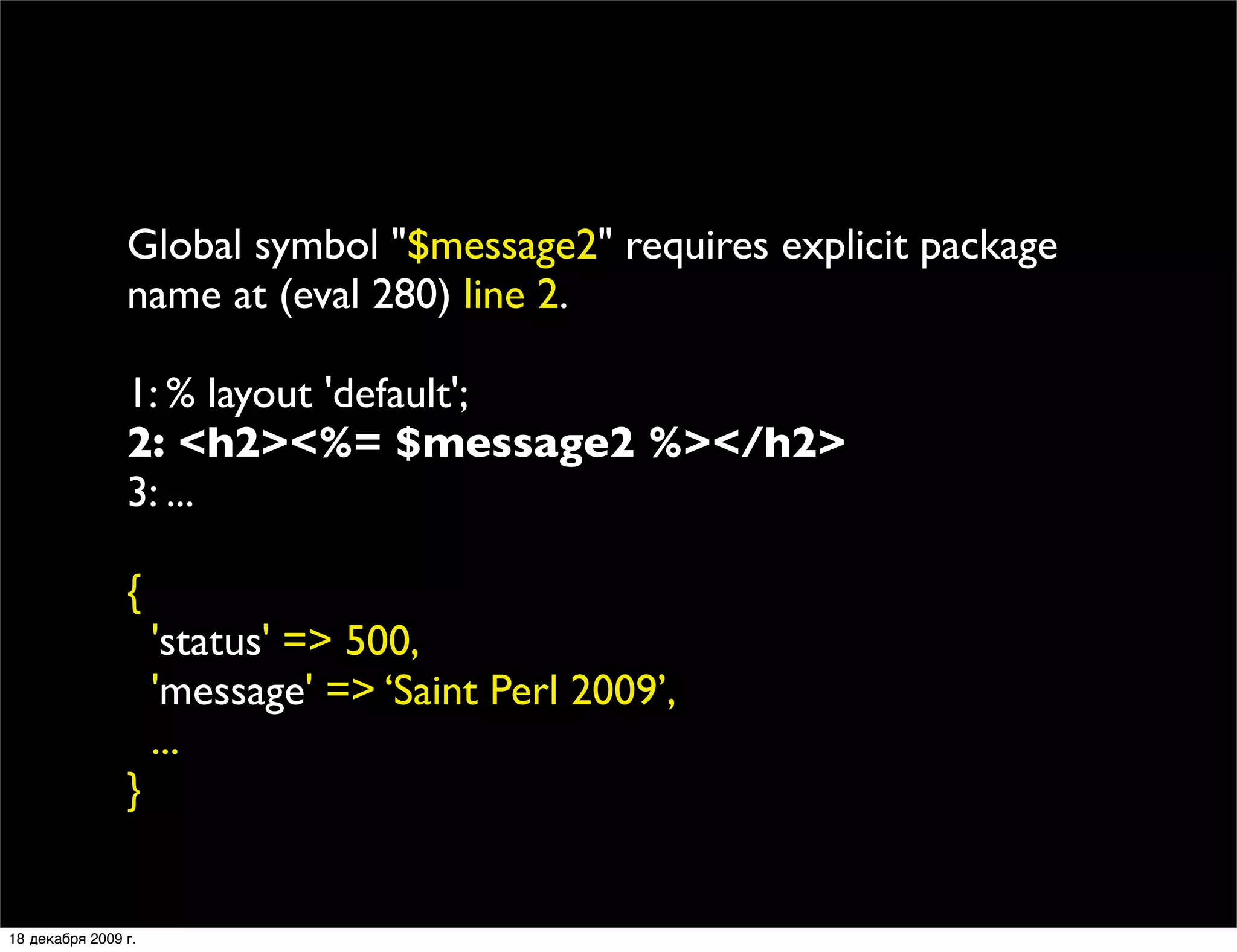 Global symbol "$message2" requires explicit package
                name at (eval 280) line 2.

                1: % layout 'default';
                2: <h2><%= $message2 %></h2>
                3: ...

                {
                     'status' => 500,
                     'message' => ‘Saint Perl 2009’,
                     ...
                }


18 декабря 2009 г.
 