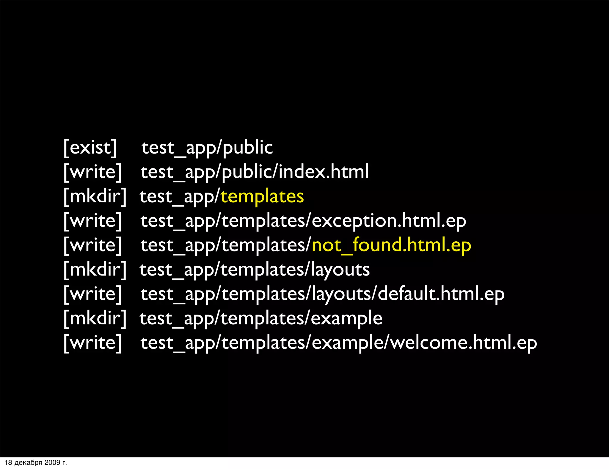 [exist]   test_app/public
                [write]   test_app/public/index.html
                [mkdir]   test_app/templates
                [write]   test_app/templates/exception.html.ep
                [write]   test_app/templates/not_found.html.ep
                [mkdir]   test_app/templates/layouts
                [write]   test_app/templates/layouts/default.html.ep
                [mkdir]   test_app/templates/example
                [write]   test_app/templates/example/welcome.html.ep




18 декабря 2009 г.
 