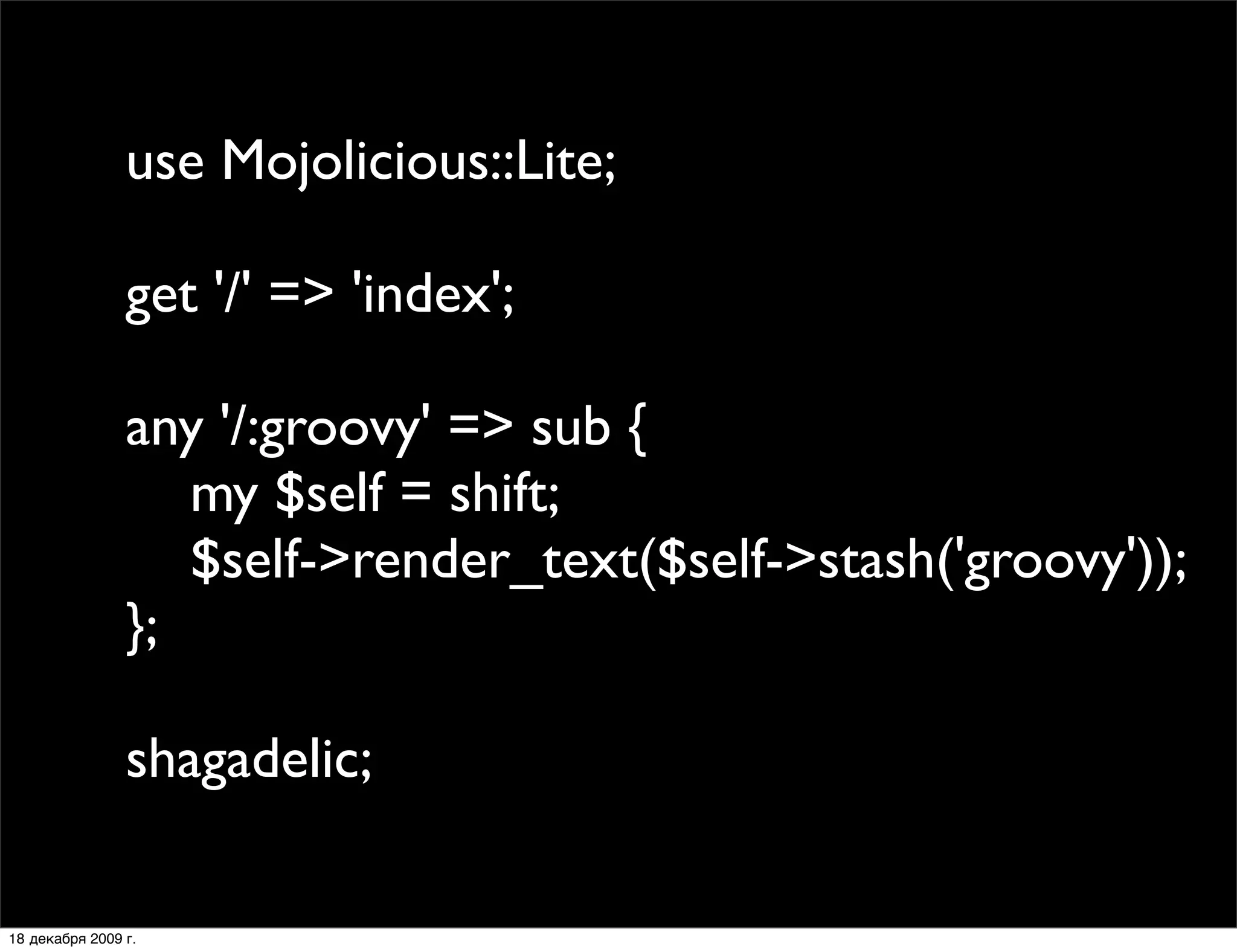 use Mojolicious::Lite;

                get '/' => 'index';

                any '/:groovy' => sub {
                   my $self = shift;
                   $self->render_text($self->stash('groovy'));
                };

                shagadelic;

18 декабря 2009 г.
 