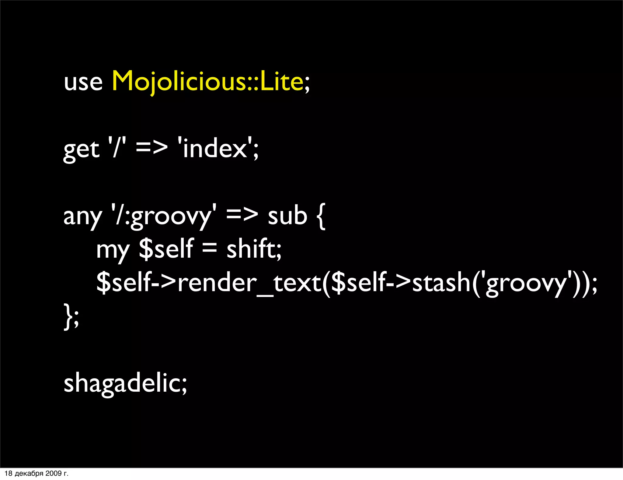 use Mojolicious::Lite;

                get '/' => 'index';

                any '/:groovy' => sub {
                   my $self = shift;
                   $self->render_text($self->stash('groovy'));
                };

                shagadelic;

18 декабря 2009 г.
 