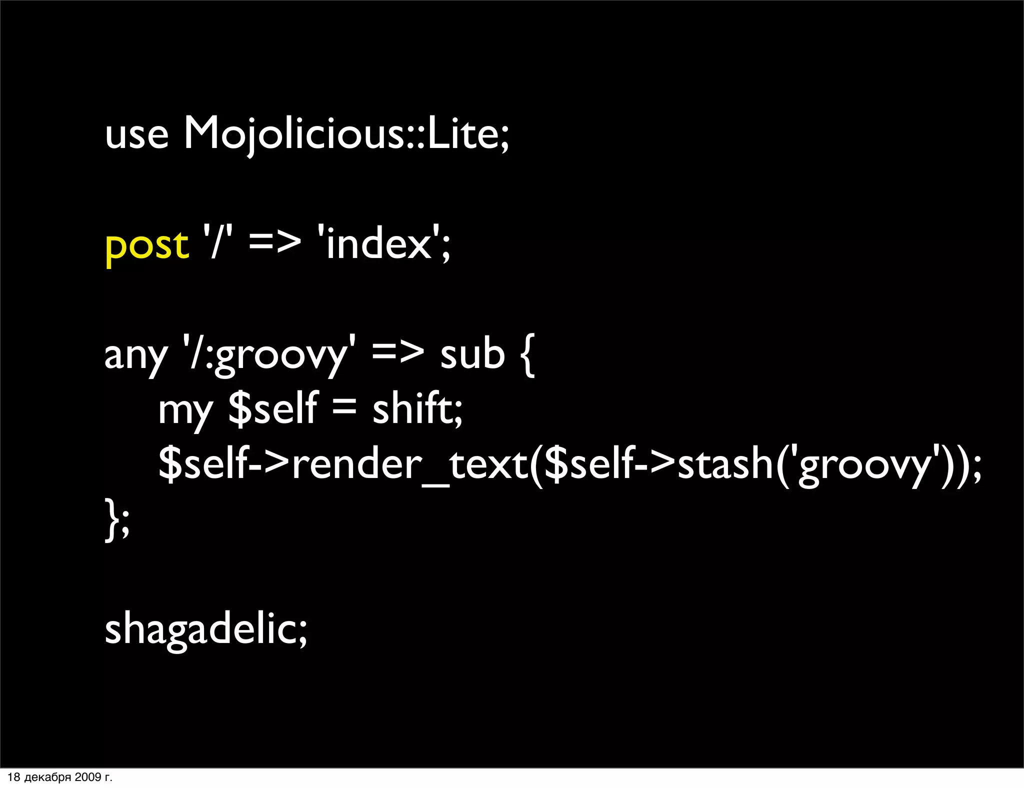 use Mojolicious::Lite;

                post '/' => 'index';

                any '/:groovy' => sub {
                   my $self = shift;
                   $self->render_text($self->stash('groovy'));
                };

                shagadelic;

18 декабря 2009 г.
 
