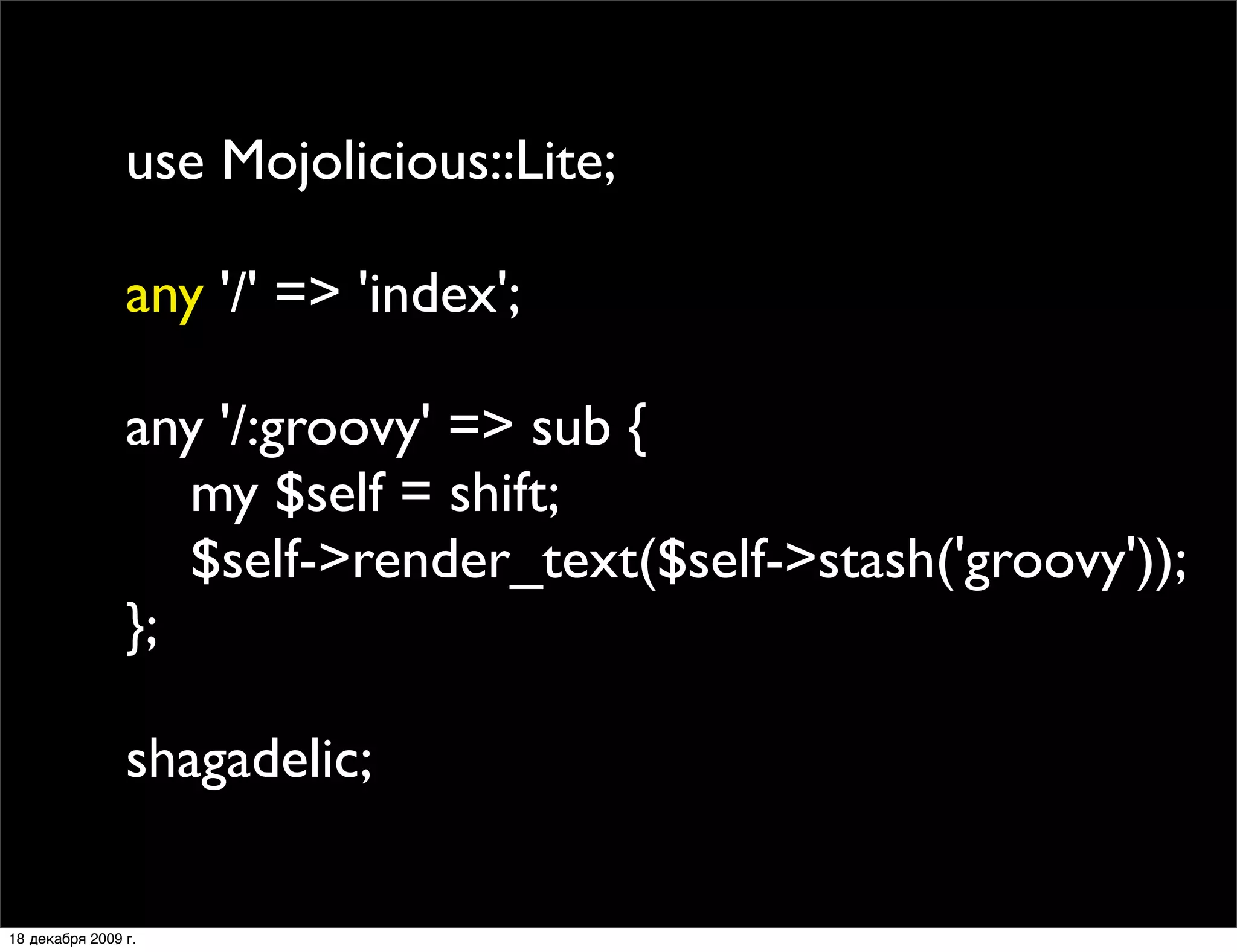 use Mojolicious::Lite;

                any '/' => 'index';

                any '/:groovy' => sub {
                   my $self = shift;
                   $self->render_text($self->stash('groovy'));
                };

                shagadelic;

18 декабря 2009 г.
 