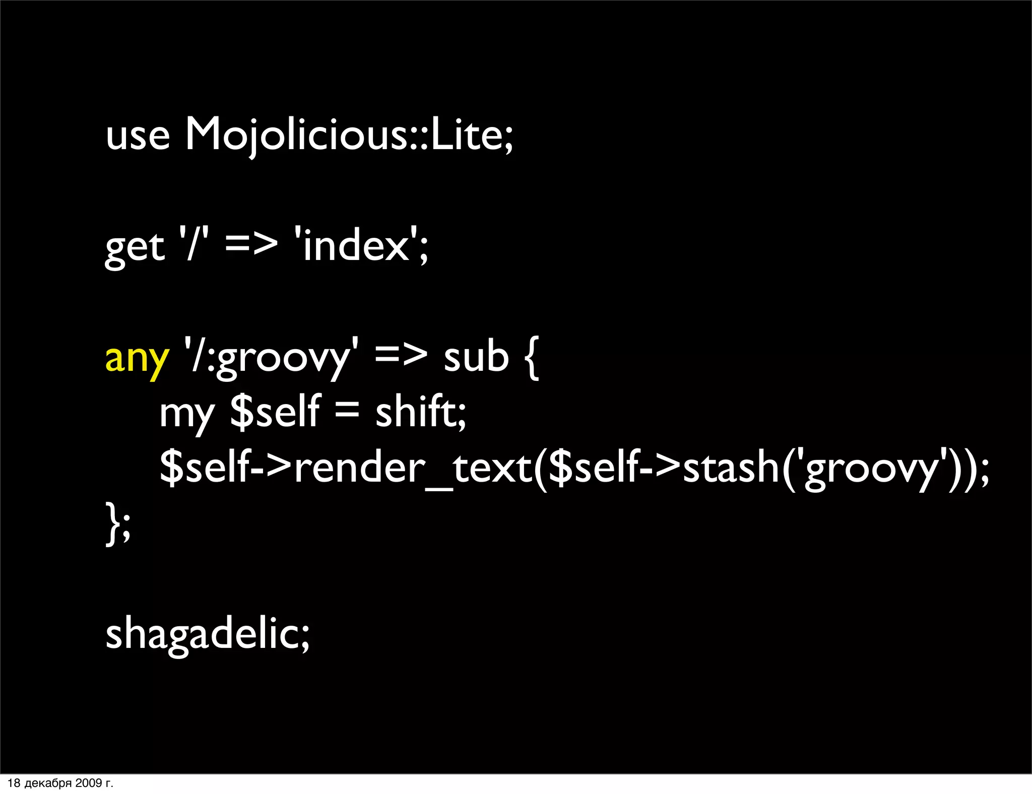 use Mojolicious::Lite;

                get '/' => 'index';

                any '/:groovy' => sub {
                   my $self = shift;
                   $self->render_text($self->stash('groovy'));
                };

                shagadelic;

18 декабря 2009 г.
 