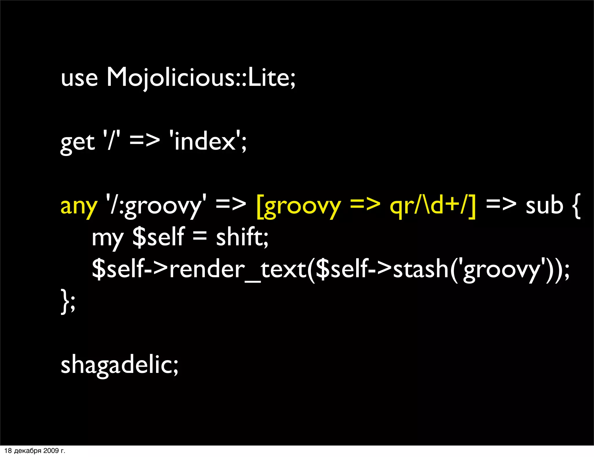 use Mojolicious::Lite;

                get '/' => 'index';

                any '/:groovy' => [groovy => qr/d+/] => sub {
                   my $self = shift;
                   $self->render_text($self->stash('groovy'));
                };

                shagadelic;

18 декабря 2009 г.
 