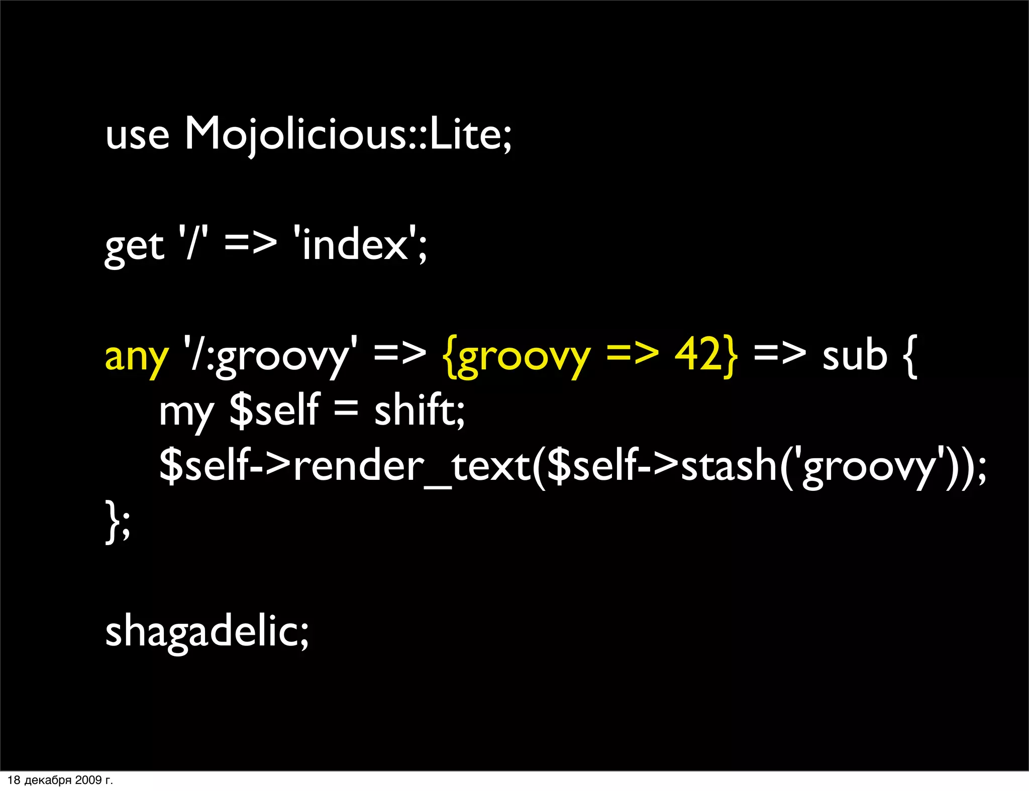 use Mojolicious::Lite;

                get '/' => 'index';

                any '/:groovy' => {groovy => 42} => sub {
                   my $self = shift;
                   $self->render_text($self->stash('groovy'));
                };

                shagadelic;

18 декабря 2009 г.
 