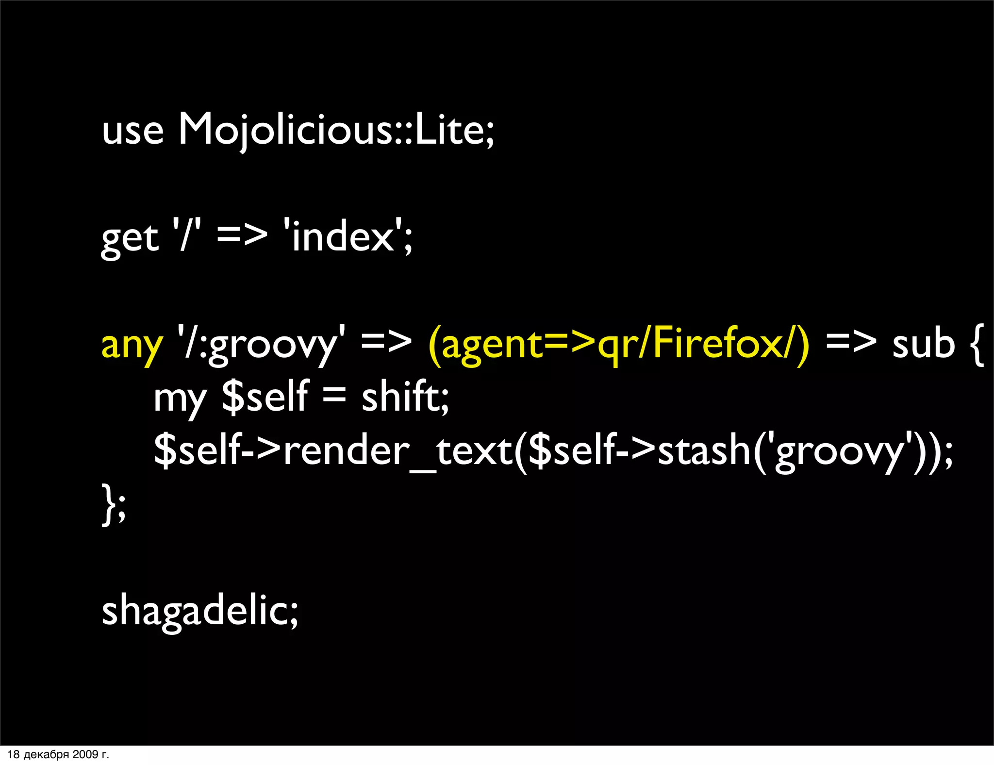use Mojolicious::Lite;

                get '/' => 'index';

                any '/:groovy' => (agent=>qr/Firefox/) => sub {
                   my $self = shift;
                   $self->render_text($self->stash('groovy'));
                };

                shagadelic;

18 декабря 2009 г.
 
