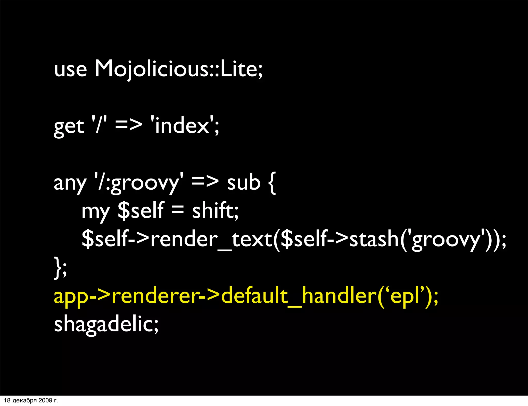 use Mojolicious::Lite;

                get '/' => 'index';

                any '/:groovy' => sub {
                   my $self = shift;
                   $self->render_text($self->stash('groovy'));
                };
                app->renderer->default_handler(‘epl’);
                shagadelic;

18 декабря 2009 г.
 