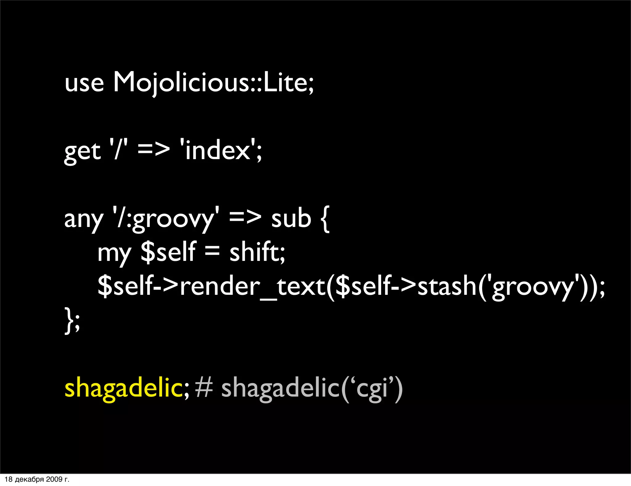 use Mojolicious::Lite;

                get '/' => 'index';

                any '/:groovy' => sub {
                   my $self = shift;
                   $self->render_text($self->stash('groovy'));
                };

                shagadelic; # shagadelic(‘cgi’)

18 декабря 2009 г.
 