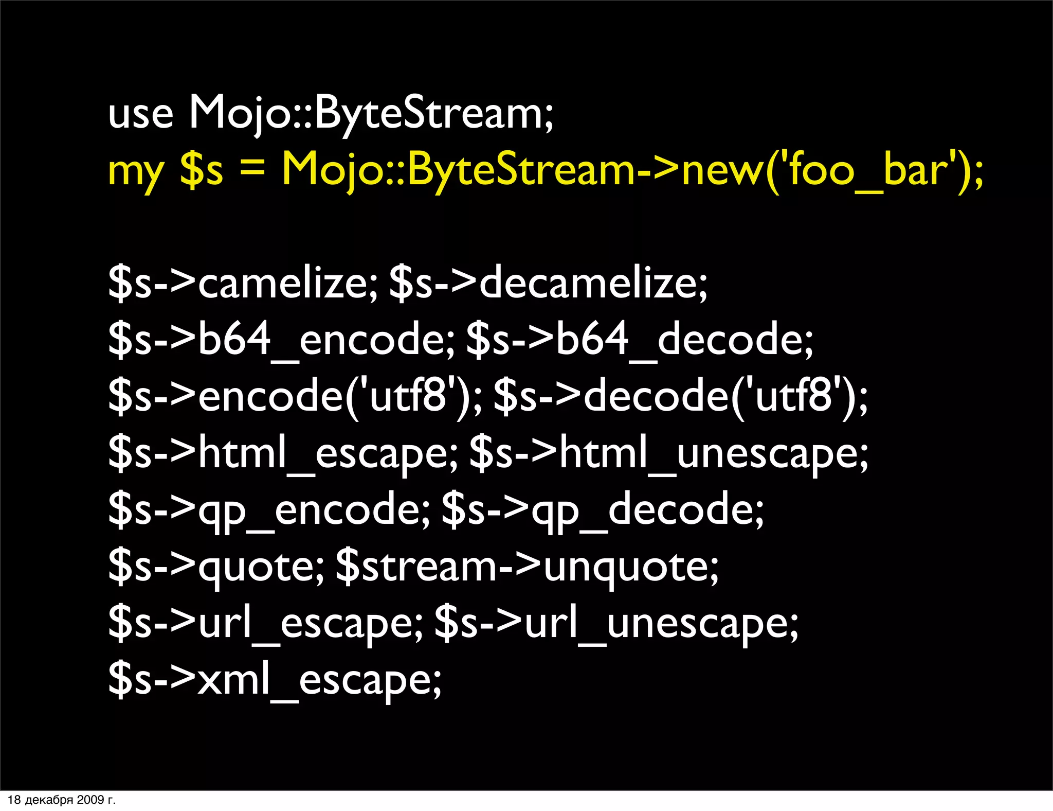 use Mojo::ByteStream;
                my $s = Mojo::ByteStream->new('foo_bar');

                $s->camelize; $s->decamelize;
                $s->b64_encode; $s->b64_decode;
                $s->encode('utf8'); $s->decode('utf8');
                $s->html_escape; $s->html_unescape;
                $s->qp_encode; $s->qp_decode;
                $s->quote; $stream->unquote;
                $s->url_escape; $s->url_unescape;
                $s->xml_escape;

18 декабря 2009 г.
 