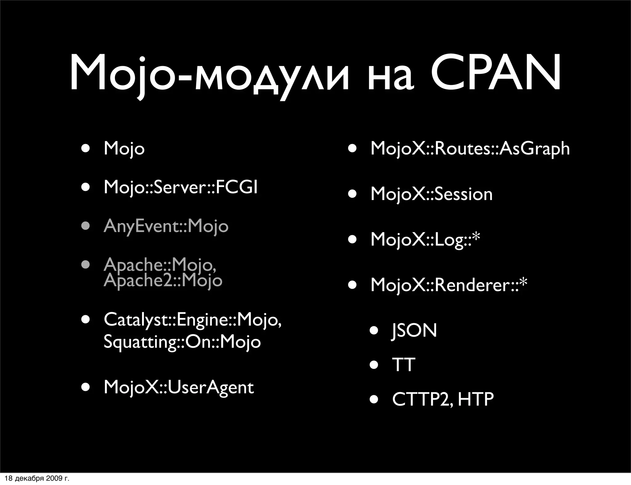 Mojo-модули на CPAN
                     •   Mojo                      •   MojoX::Routes::AsGraph

                     •   Mojo::Server::FCGI
                                                   •   MojoX::Session
                     •   AnyEvent::Mojo
                                                   •   MojoX::Log::*
                     •   Apache::Mojo,
                         Apache2::Mojo
                                                   •   MojoX::Renderer::*

                     •   Catalyst::Engine::Mojo,
                                                       •   JSON
                         Squatting::On::Mojo
                                                       •   TT
                     •   MojoX::UserAgent
                                                       •   CTTP2, HTP


18 декабря 2009 г.
 