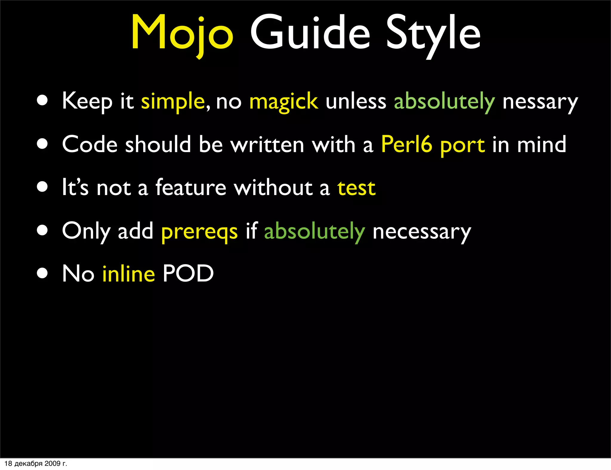 Mojo Guide Style
        • Keep it simple, no magick unless absolutely nessary
        • Code should be written with a Perl6 port in mind
        • It’s not a feature without a test
        • Only add prereqs if absolutely necessary
        • No inline POD
        • No spaghetti code
        • Every ﬁles should contain at least one quote from
                The Simpsons or Futurama

18 декабря 2009 г.
 