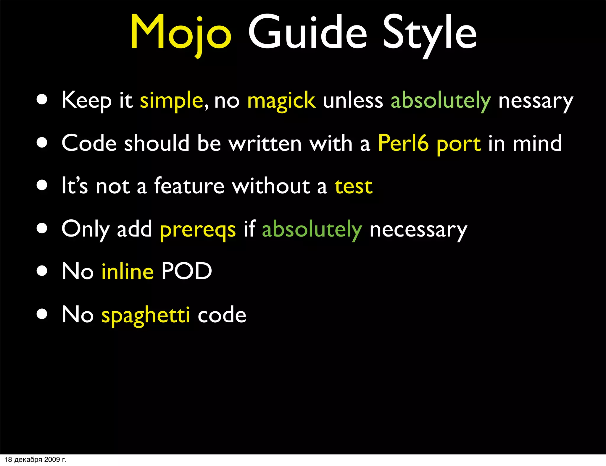 Mojo Guide Style
        • Keep it simple, no magick unless absolutely nessary
        • Code should be written with a Perl6 port in mind
        • It’s not a feature without a test
        • Only add prereqs if absolutely necessary
        • No inline POD
        • No spaghetti code
        • Every ﬁles should contain at least one quote from
                The Simpsons or Futurama

18 декабря 2009 г.
 