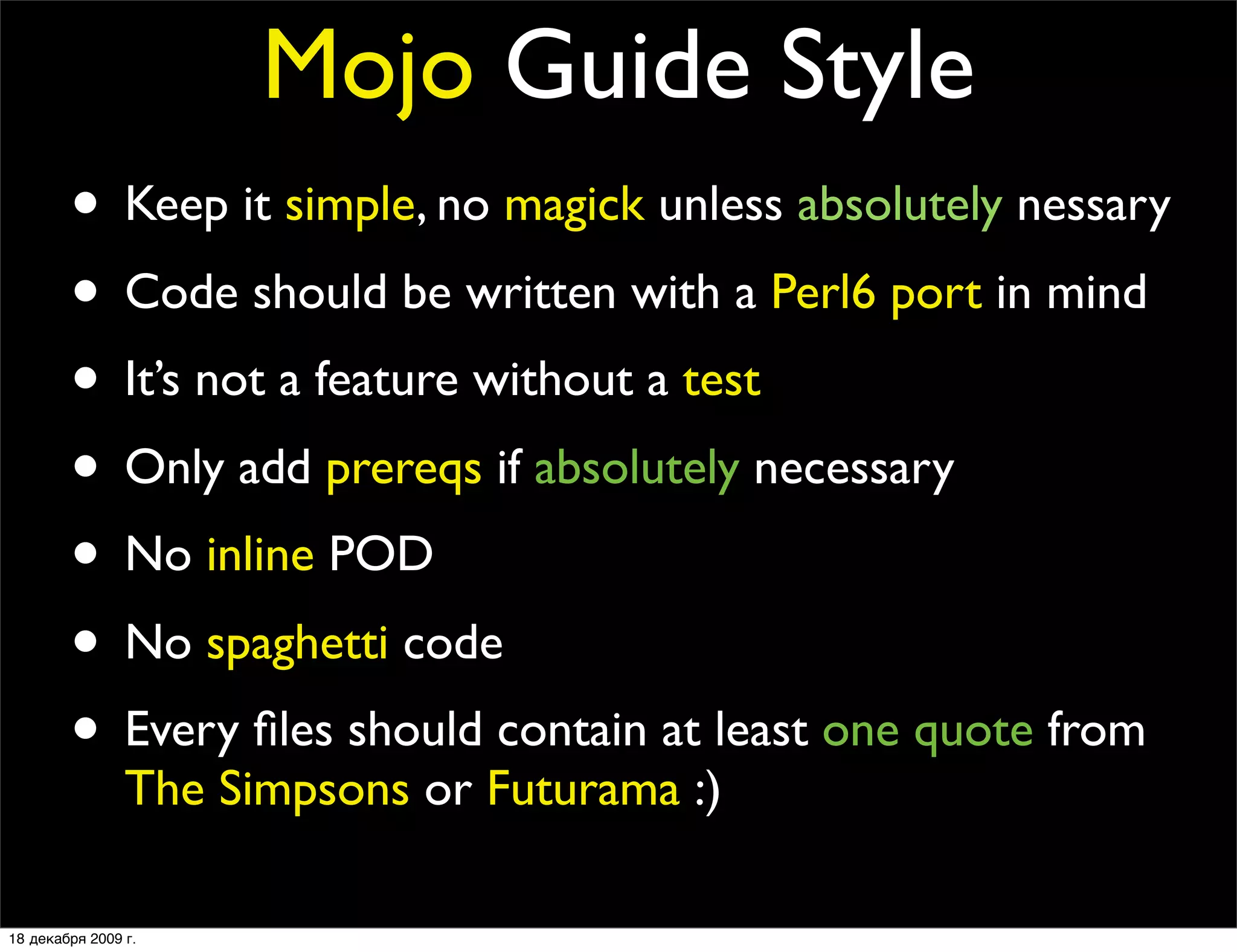 Mojo Guide Style
        • Keep it simple, no magick unless absolutely nessary
        • Code should be written with a Perl6 port in mind
        • It’s not a feature without a test
        • Only add prereqs if absolutely necessary
        • No inline POD
        • No spaghetti code
        • Every ﬁles should contain at least one quote from
                The Simpsons or Futurama :)

18 декабря 2009 г.
 