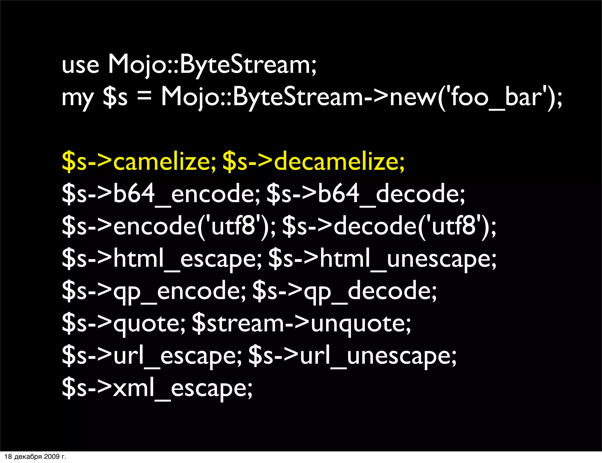 use Mojo::ByteStream;
                my $s = Mojo::ByteStream->new('foo_bar');

                $s->camelize; $s->decamelize;
                $s->b64_encode; $s->b64_decode;
                $s->encode('utf8'); $s->decode('utf8');
                $s->html_escape; $s->html_unescape;
                $s->qp_encode; $s->qp_decode;
                $s->quote; $stream->unquote;
                $s->url_escape; $s->url_unescape;
                $s->xml_escape;

18 декабря 2009 г.
 