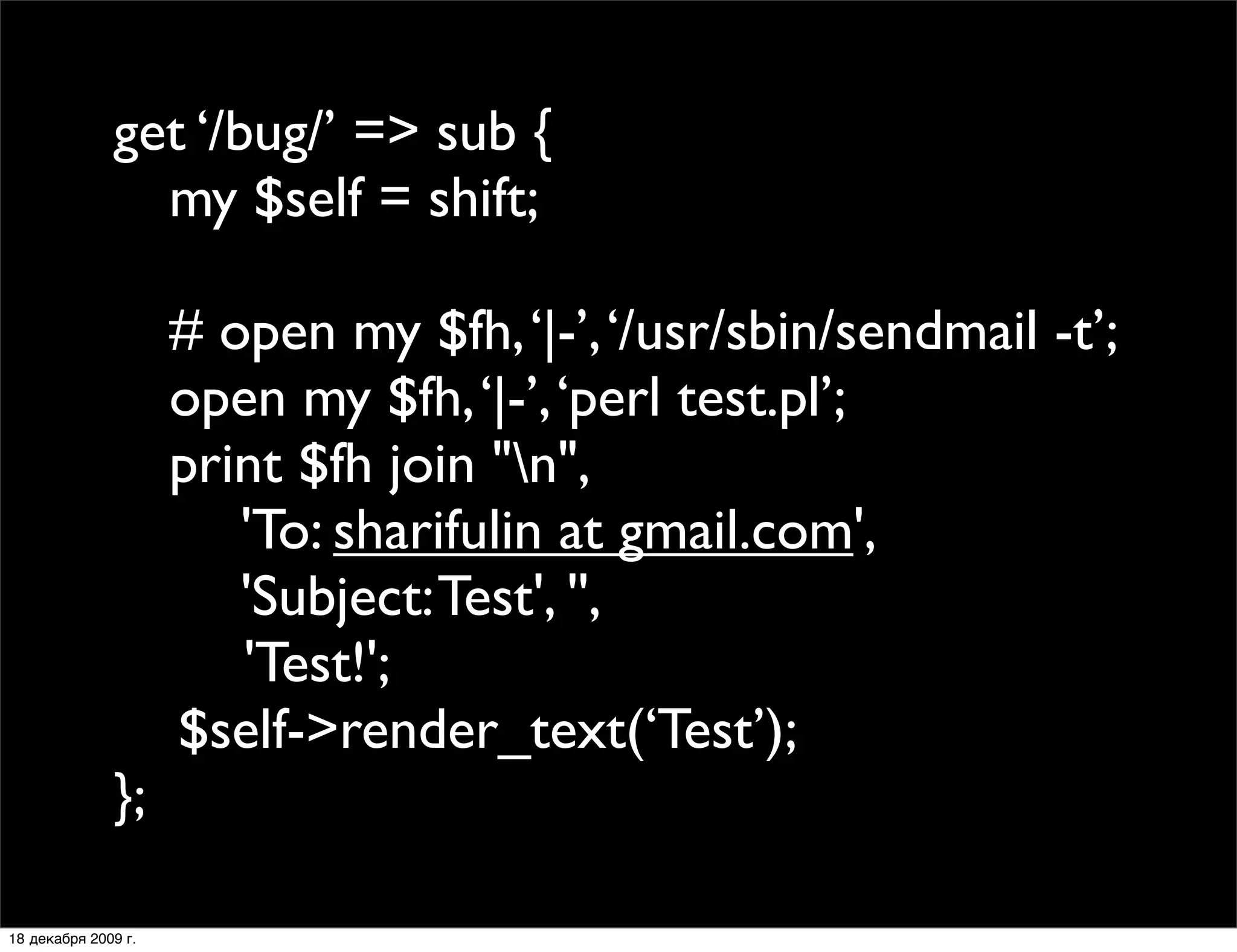 get ‘/bug/’ => sub {
              
 my $self = shift;

              
       # open my $fh, ‘|-’, ‘/usr/sbin/sendmail -t’;
              
       open my $fh, ‘|-’, ‘perl test.pl’;
              
       print $fh join "n",
              
       
 'To: sharifulin at gmail.com',
              
       
 'Subject: Test', '',
              
      
 
 'Test!';
                       $self->render_text(‘Test’);;
              };

18 декабря 2009 г.
 