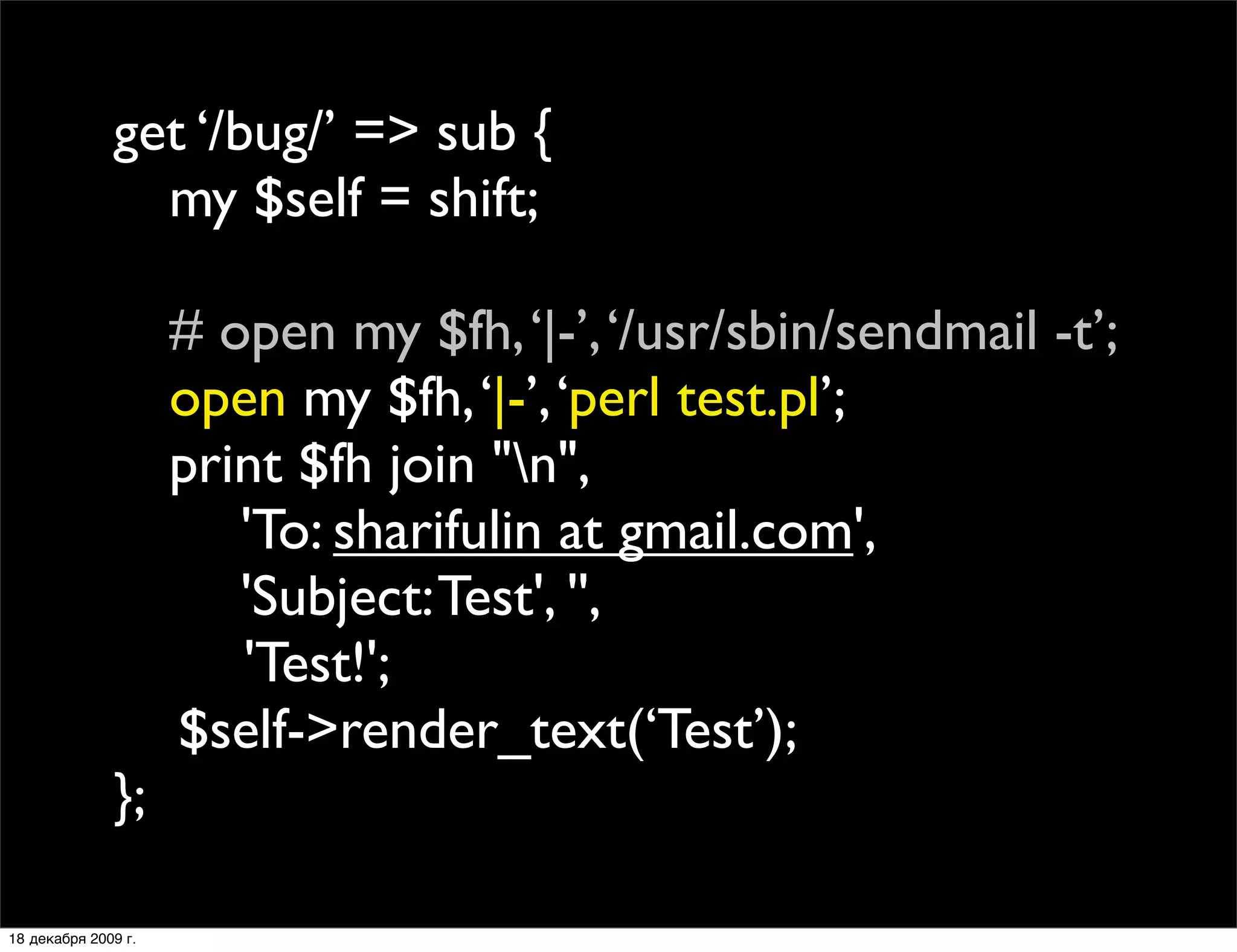 get ‘/bug/’ => sub {
              
 my $self = shift;

              
       # open my $fh, ‘|-’, ‘/usr/sbin/sendmail -t’;
              
       open my $fh, ‘|-’, ‘perl test.pl’;
              
       print $fh join "n",
              
       
 'To: sharifulin at gmail.com',
              
       
 'Subject: Test', '',
              
      
 
 'Test!';
                       $self->render_text(‘Test’);;
              };

18 декабря 2009 г.
 