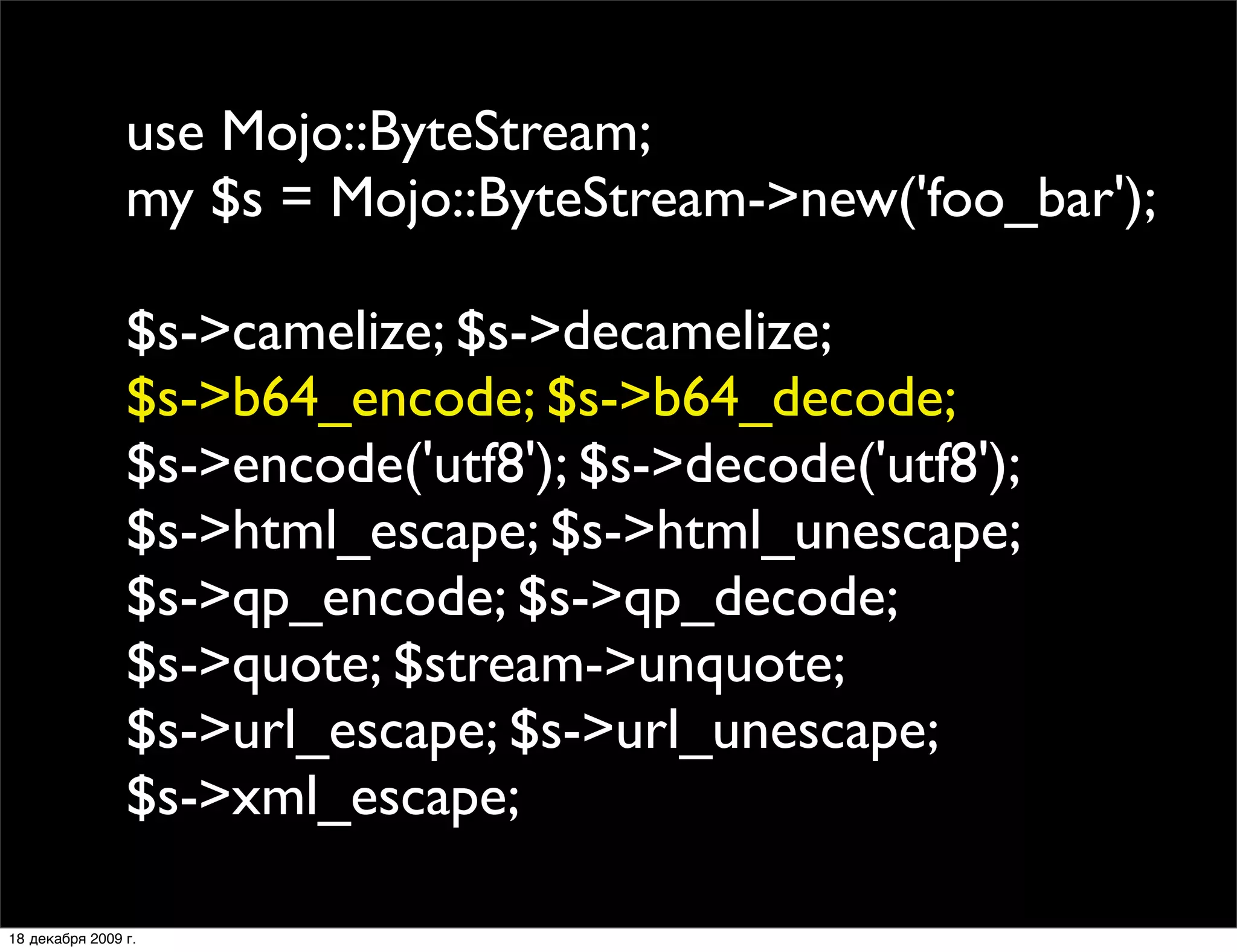 use Mojo::ByteStream;
                my $s = Mojo::ByteStream->new('foo_bar');

                $s->camelize; $s->decamelize;
                $s->b64_encode; $s->b64_decode;
                $s->encode('utf8'); $s->decode('utf8');
                $s->html_escape; $s->html_unescape;
                $s->qp_encode; $s->qp_decode;
                $s->quote; $stream->unquote;
                $s->url_escape; $s->url_unescape;
                $s->xml_escape;

18 декабря 2009 г.
 