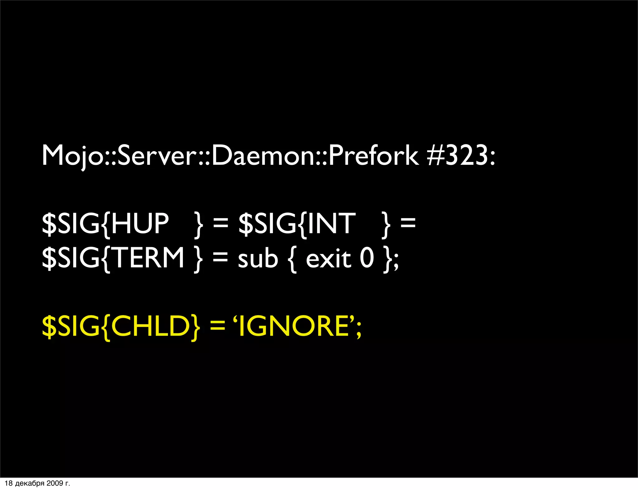Mojo::Server::Daemon::Prefork #323:

          $SIG{HUP } = $SIG{INT } = 
          $SIG{TERM } = sub { exit 0 };

          $SIG{CHLD} = ‘IGNORE’;




18 декабря 2009 г.
 