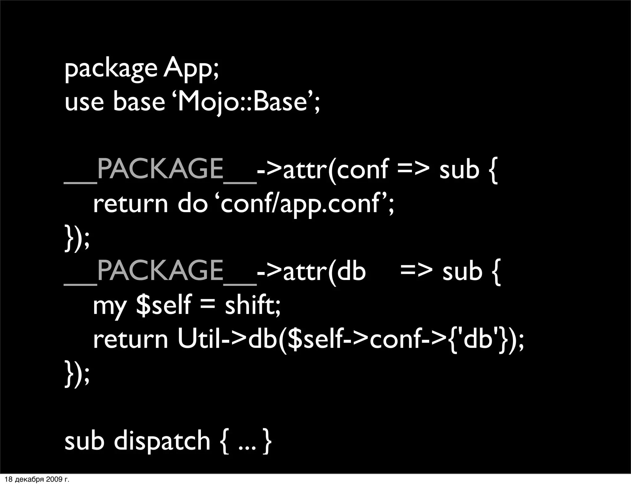 package App;
                use base ‘Mojo::Base’;

                __PACKAGE__->attr(conf => sub {
                
 return do ‘conf/app.conf’;
                });
                __PACKAGE__->attr(db => sub {
                
 my $self = shift;
                
 return Util->db($self->conf->{'db'});
                });

                sub dispatch { ... }
18 декабря 2009 г.
 