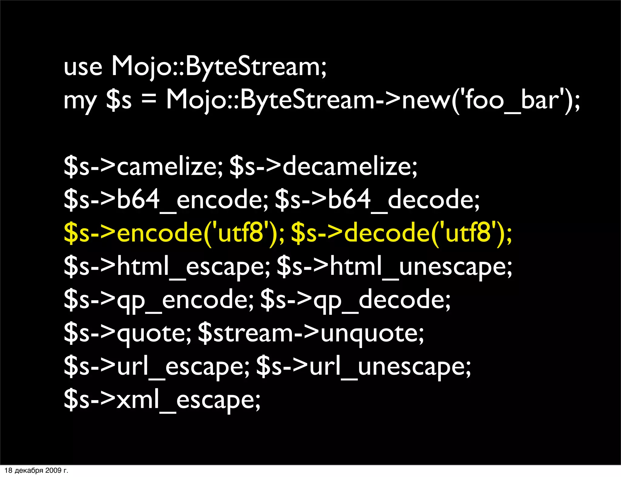 use Mojo::ByteStream;
                my $s = Mojo::ByteStream->new('foo_bar');

                $s->camelize; $s->decamelize;
                $s->b64_encode; $s->b64_decode;
                $s->encode('utf8'); $s->decode('utf8');
                $s->html_escape; $s->html_unescape;
                $s->qp_encode; $s->qp_decode;
                $s->quote; $stream->unquote;
                $s->url_escape; $s->url_unescape;
                $s->xml_escape;

18 декабря 2009 г.
 
