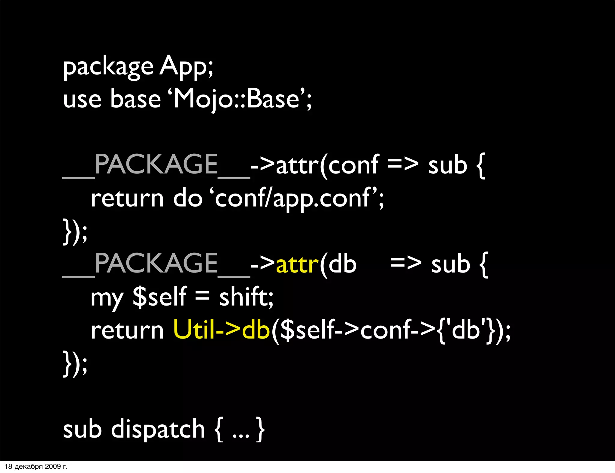 package App;
                use base ‘Mojo::Base’;

                __PACKAGE__->attr(conf => sub {
                
 return do ‘conf/app.conf’;
                });
                __PACKAGE__->attr(db => sub {
                
 my $self = shift;
                
 return Util->db($self->conf->{'db'});
                });

                sub dispatch { ... }
18 декабря 2009 г.
 
