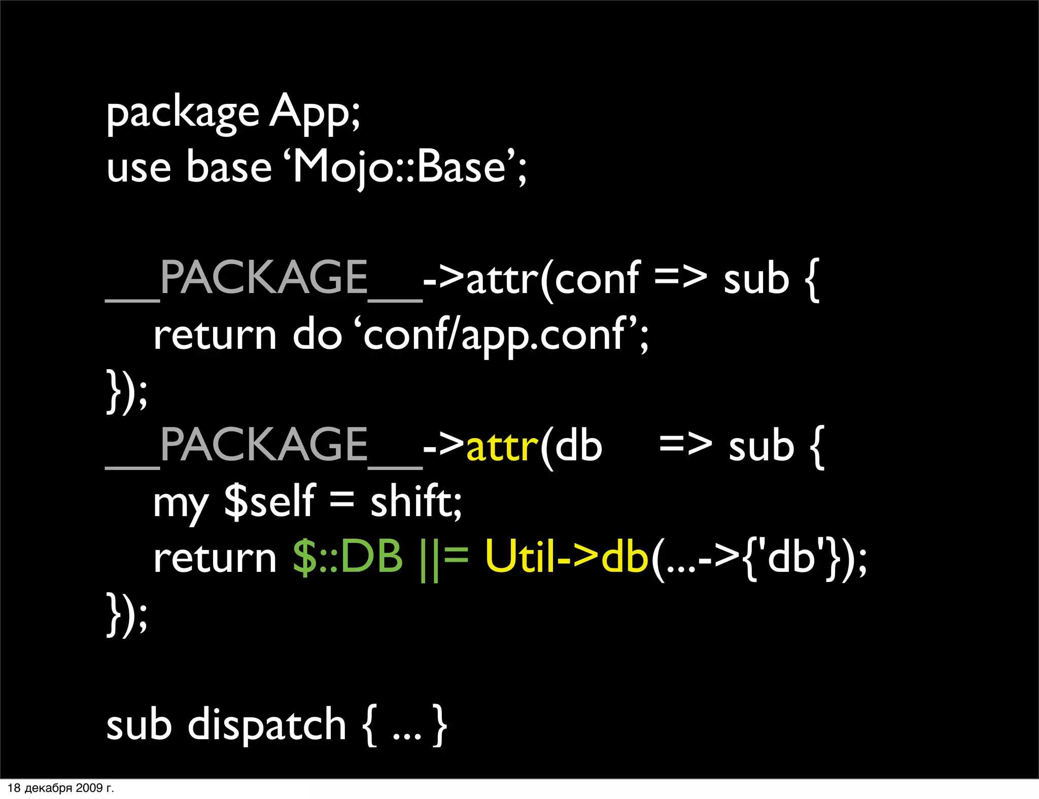 package App;
                use base ‘Mojo::Base’;

                __PACKAGE__->attr(conf => sub {
                
 return do ‘conf/app.conf’;
                });
                __PACKAGE__->attr(db => sub {
                
 my $self = shift;
                
 return $::DB ||= Util->db(...->{'db'});
                });

                sub dispatch { ... }
18 декабря 2009 г.
 