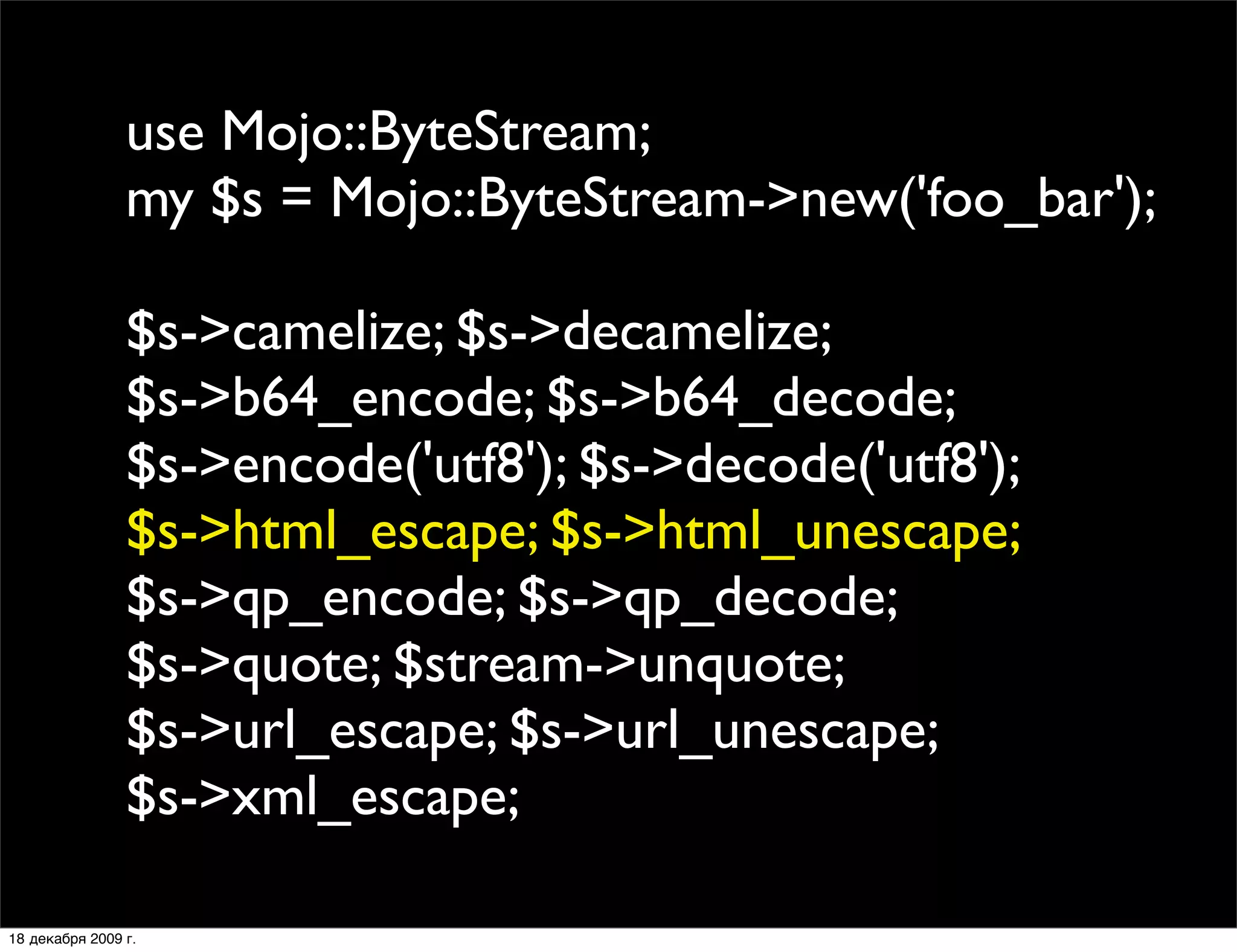 use Mojo::ByteStream;
                my $s = Mojo::ByteStream->new('foo_bar');

                $s->camelize; $s->decamelize;
                $s->b64_encode; $s->b64_decode;
                $s->encode('utf8'); $s->decode('utf8');
                $s->html_escape; $s->html_unescape;
                $s->qp_encode; $s->qp_decode;
                $s->quote; $stream->unquote;
                $s->url_escape; $s->url_unescape;
                $s->xml_escape;

18 декабря 2009 г.
 