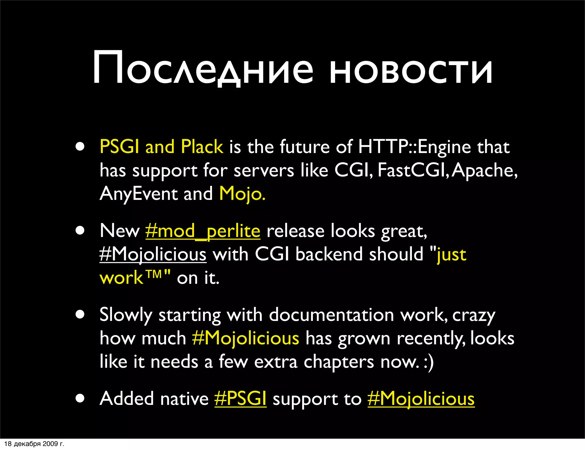Последние новости
                     •   PSGI and Plack is the future of HTTP::Engine that
                         has support for servers like CGI, FastCGI, Apache,
                         AnyEvent and Mojo.

                     •   New #mod_perlite release looks great,
                         #Mojolicious with CGI backend should "just
                         work™" on it.

                     •   Slowly starting with documentation work, crazy
                         how much #Mojolicious has grown recently, looks
                         like it needs a few extra chapters now. :)

                     •   Added native #PSGI support to #Mojolicious

18 декабря 2009 г.
 