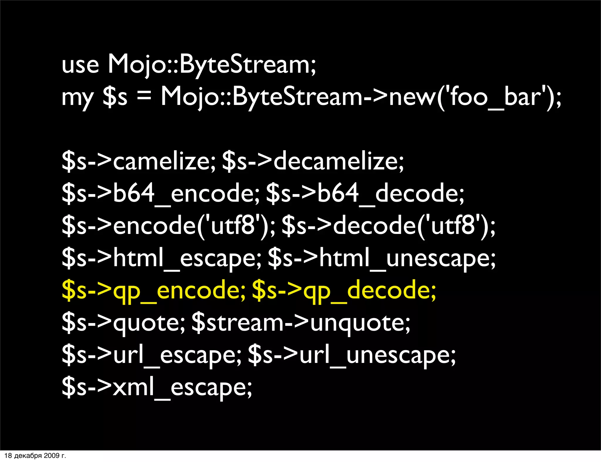 use Mojo::ByteStream;
                my $s = Mojo::ByteStream->new('foo_bar');

                $s->camelize; $s->decamelize;
                $s->b64_encode; $s->b64_decode;
                $s->encode('utf8'); $s->decode('utf8');
                $s->html_escape; $s->html_unescape;
                $s->qp_encode; $s->qp_decode;
                $s->quote; $stream->unquote;
                $s->url_escape; $s->url_unescape;
                $s->xml_escape;

18 декабря 2009 г.
 