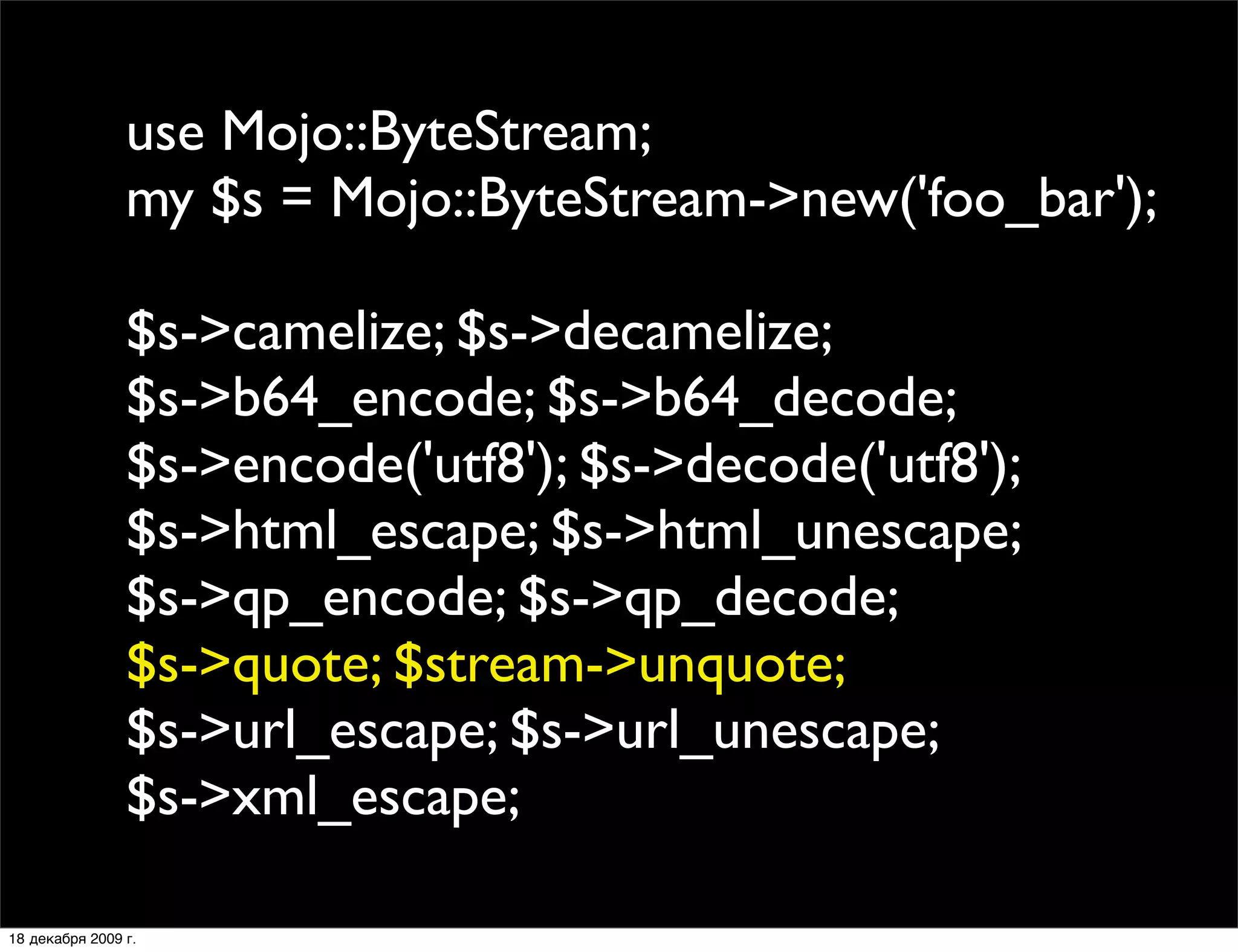 use Mojo::ByteStream;
                my $s = Mojo::ByteStream->new('foo_bar');

                $s->camelize; $s->decamelize;
                $s->b64_encode; $s->b64_decode;
                $s->encode('utf8'); $s->decode('utf8');
                $s->html_escape; $s->html_unescape;
                $s->qp_encode; $s->qp_decode;
                $s->quote; $stream->unquote;
                $s->url_escape; $s->url_unescape;
                $s->xml_escape;

18 декабря 2009 г.
 
