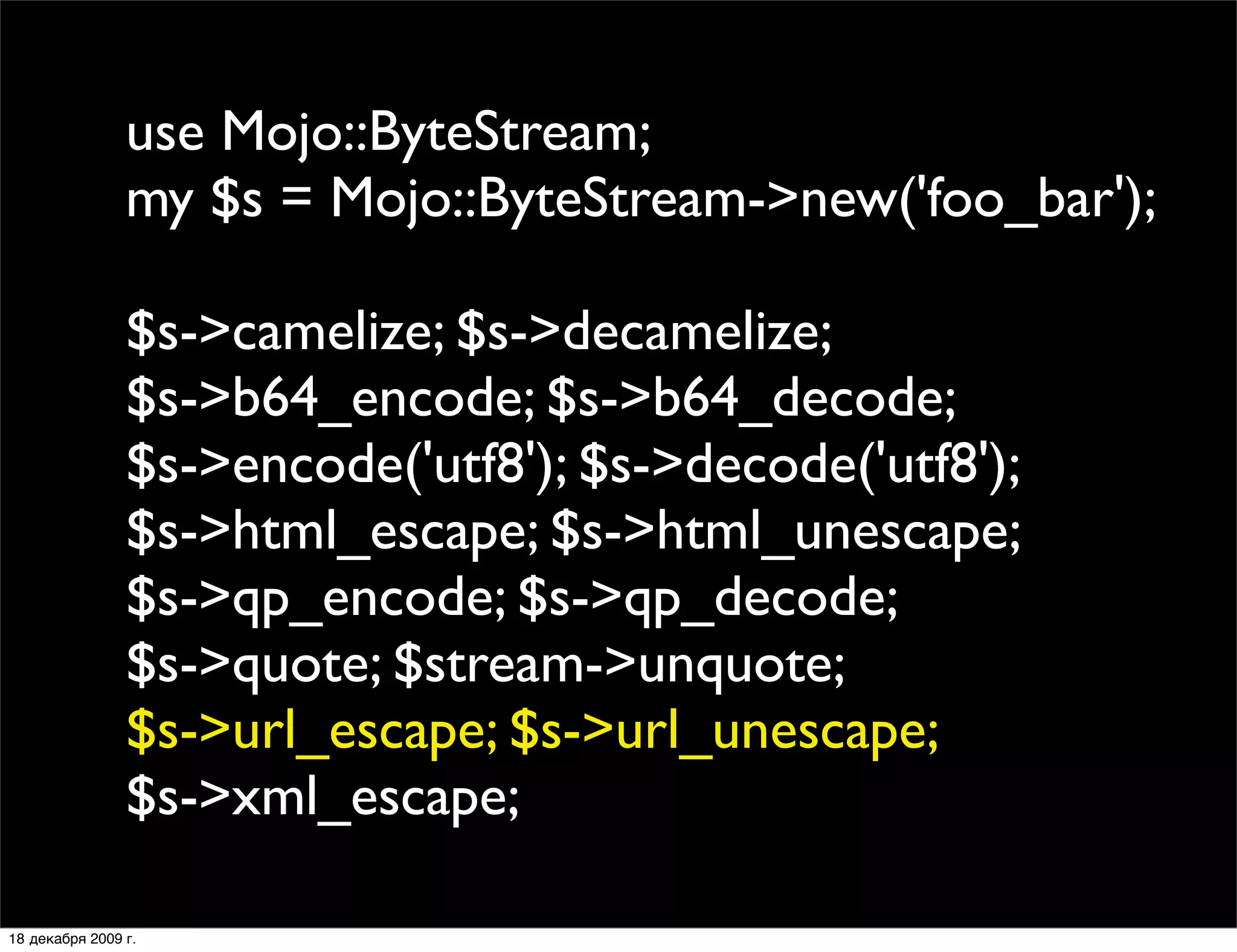use Mojo::ByteStream;
                my $s = Mojo::ByteStream->new('foo_bar');

                $s->camelize; $s->decamelize;
                $s->b64_encode; $s->b64_decode;
                $s->encode('utf8'); $s->decode('utf8');
                $s->html_escape; $s->html_unescape;
                $s->qp_encode; $s->qp_decode;
                $s->quote; $stream->unquote;
                $s->url_escape; $s->url_unescape;
                $s->xml_escape;

18 декабря 2009 г.
 