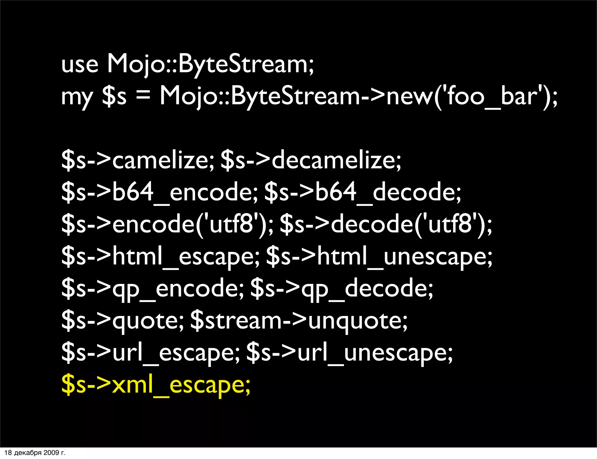use Mojo::ByteStream;
                my $s = Mojo::ByteStream->new('foo_bar');

                $s->camelize; $s->decamelize;
                $s->b64_encode; $s->b64_decode;
                $s->encode('utf8'); $s->decode('utf8');
                $s->html_escape; $s->html_unescape;
                $s->qp_encode; $s->qp_decode;
                $s->quote; $stream->unquote;
                $s->url_escape; $s->url_unescape;
                $s->xml_escape;

18 декабря 2009 г.
 