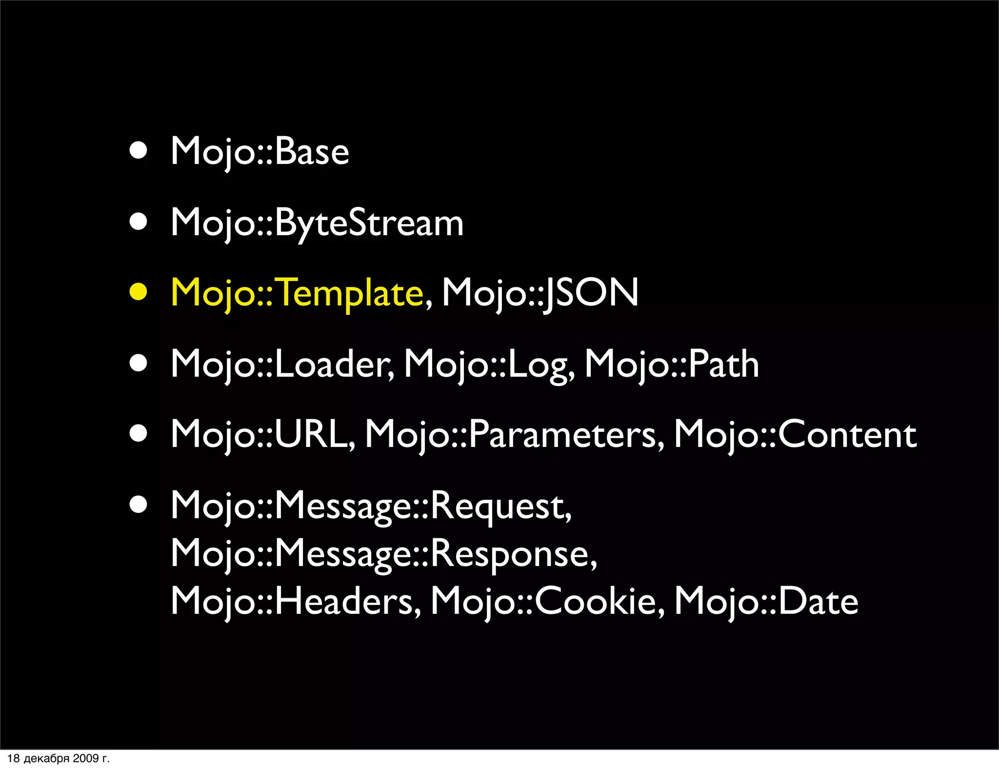 • Mojo::Base
                     • Mojo::ByteStream
                     • Mojo::Template, Mojo::JSON
                     • Mojo::Loader, Mojo::Log, Mojo::Path
                     • Mojo::URL, Mojo::Parameters, Mojo::Content
                     • Mojo::Message::Request,
                       Mojo::Message::Response,
                       Mojo::Headers, Mojo::Cookie, Mojo::Date


18 декабря 2009 г.
 