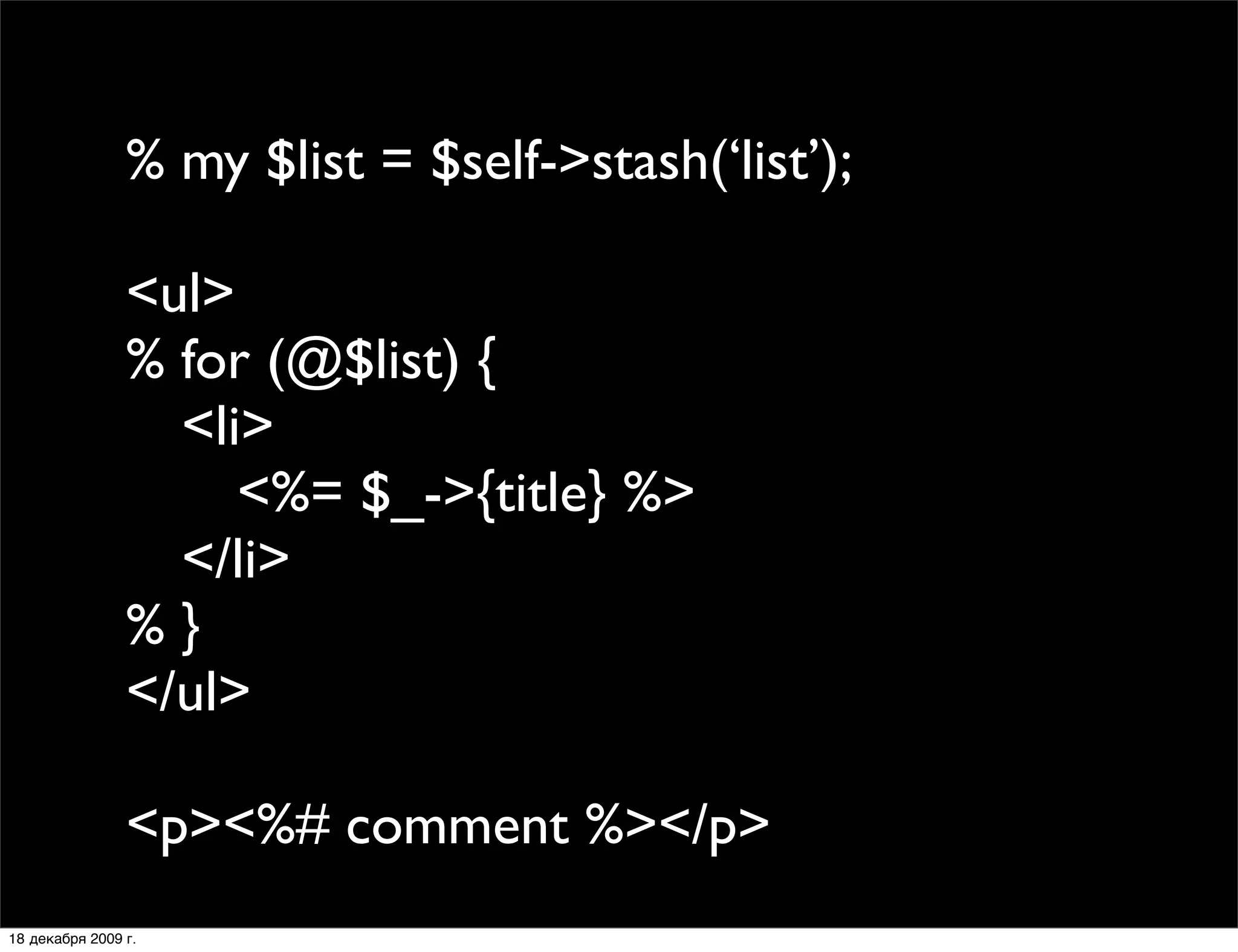 % my $list = $self->stash(‘list’);

                <ul>
                % for (@$list) {
                
 <li>
                
 
 <%= $_->{title} %>
                
 </li>
                %}
                </ul>

                <p><%# comment %></p>
18 декабря 2009 г.
 