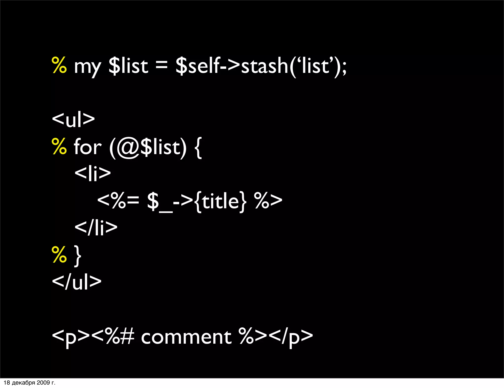 % my $list = $self->stash(‘list’);

                <ul>
                % for (@$list) {
                
 <li>
                
 
 <%= $_->{title} %>
                
 </li>
                %}
                </ul>

                <p><%# comment %></p>
18 декабря 2009 г.
 